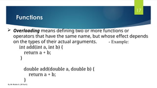 Functions
By Mr Wubie A. (M.Tech)
17
 Overloading means defining two or more functions or
operators that have the same name, but whose effect depends
on the types of their actual arguments. - Example:
int add(int a, int b) {
return a + b;
}
double add(double a, double b) {
return a + b;
}
 