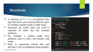 Structures
By Mr Wubie A. (M.Tech)
18
 A structure in C++ is a user-defined data
type that allows you to group different types
of variables together under a single name.
 Structures are useful when you need to
represent an entity that has multiple
attributes.
 For example, a student might have
attributes such as name, roll number, and
marks.
 helps in organizing related data and
provides a way to manipulate them together.
 