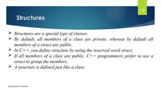 Structures
By Mr Wubie A. (M.Tech)
19
 Structures are a special type of classes.
 By default, all members of a class are private, whereas by default all
members of a struct are public.
 In C++, you define structure by using the reserved word struct.
 If all members of a class are public, C++ programmers prefer to use a
struct to group the members.
 A structure is defined just like a class.
 