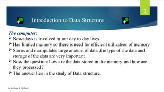 By Mr Wubie A. (M.Tech)
3
The computer:
 Nowadays is involved in our day to day lives.
 Has limited memory so there is need for efficient utilization of memory
 Stores and manipulates large amount of data ,the type of the data and
storage of the data are very important
 Now the question: how are the data stored in the memory and how are
they processed?
 The answer lies in the study of Data structure.
Introduction to Data Structure
 