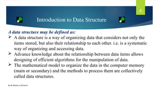 By Mr Wubie A. (M.Tech)
4
A data structure may be defined as:
 A data structure is a way of organizing data that considers not only the
items stored, but also their relationship to each other. i.e. is a systematic
way of organizing and accessing data.
 Advance knowledge about the relationship between data items allows
designing of efficient algorithms for the manipulation of data.
 The mathematical model to organize the data in the computer memory
(main or secondary) and the methods to process them are collectively
called data structures.
Introduction to Data Structure
 
