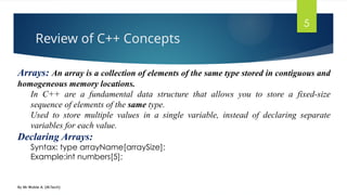 Review of C++ Concepts
By Mr Wubie A. (M.Tech)
5
Arrays: An array is a collection of elements of the same type stored in contiguous and
homogeneous memory locations.
In C++ are a fundamental data structure that allows you to store a fixed-size
sequence of elements of the same type.
Used to store multiple values in a single variable, instead of declaring separate
variables for each value.
Declaring Arrays:
Syntax: type arrayName[arraySize];
Example:int numbers[5];
 