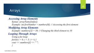 Arrays
By Mr Wubie A. (M.Tech)
6
Accessing Array Elements
Syntax: arrayName[index];
Example: int firstNumber = numbers[0]; // Accessing the first element
Modifying Array Elements
Example: numbers[2] = 10; // Changing the third element to 10
Looping Through Arrays
Using a for loop:
for(int i = 0; i < 5; i++) {
cout << numbers[i] << " ";
}
 