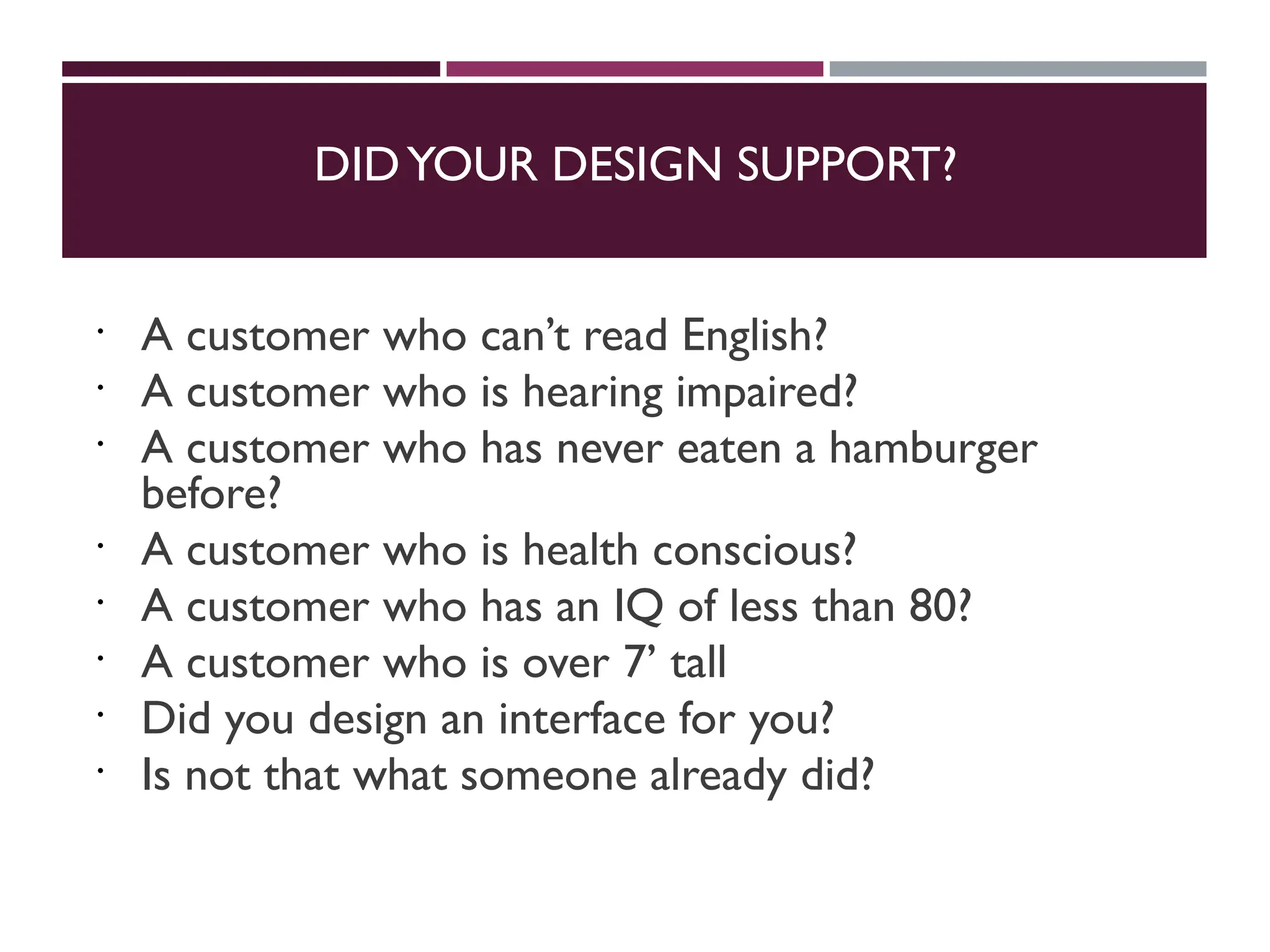 DIDYOUR DESIGN SUPPORT?
 A customer who can’t read English?
 A customer who is hearing impaired?
 A customer who has never eaten a hamburger
before?
 A customer who is health conscious?
 A customer who has an IQ of less than 80?
 A customer who is over 7’ tall
 Did you design an interface for you?
 Is not that what someone already did?
 