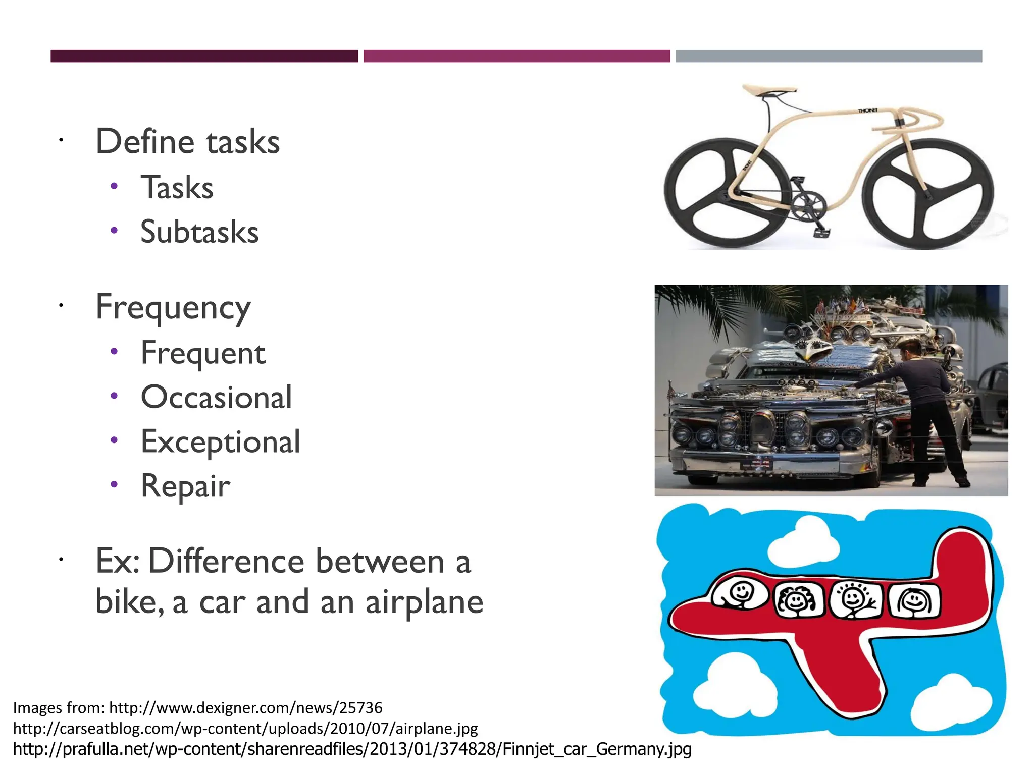 ASCERTAIN USER’S NEEDS
 Define tasks
 Tasks
 Subtasks
 Frequency
 Frequent
 Occasional
 Exceptional
 Repair
 Ex: Difference between a
bike, a car and an airplane
Images from: http://www.dexigner.com/news/25736
http://carseatblog.com/wp-content/uploads/2010/07/airplane.jpg
http://prafulla.net/wp-content/sharenreadfiles/2013/01/374828/Finnjet_car_Germany.jpg
 