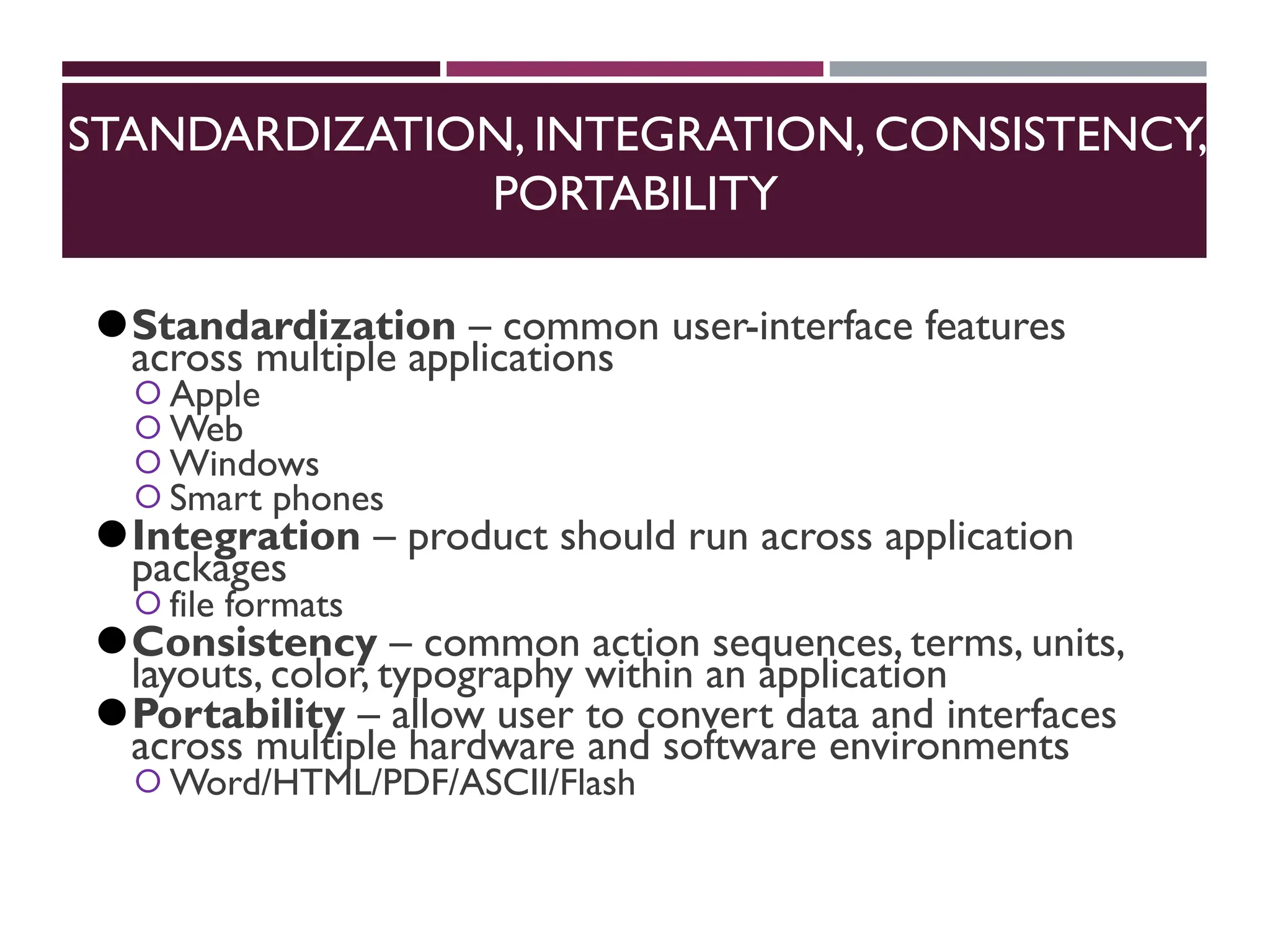 STANDARDIZATION, INTEGRATION, CONSISTENCY,
PORTABILITY
⚫Standardization – common user-interface features
across multiple applications
⚪Apple
⚪Web
⚪Windows
⚪Smart phones
⚫Integration – product should run across application
packages
⚪file formats
⚫Consistency – common action sequences, terms, units,
layouts, color, typography within an application
⚫Portability – allow user to convert data and interfaces
across multiple hardware and software environments
⚪Word/HTML/PDF/ASCII/Flash
 