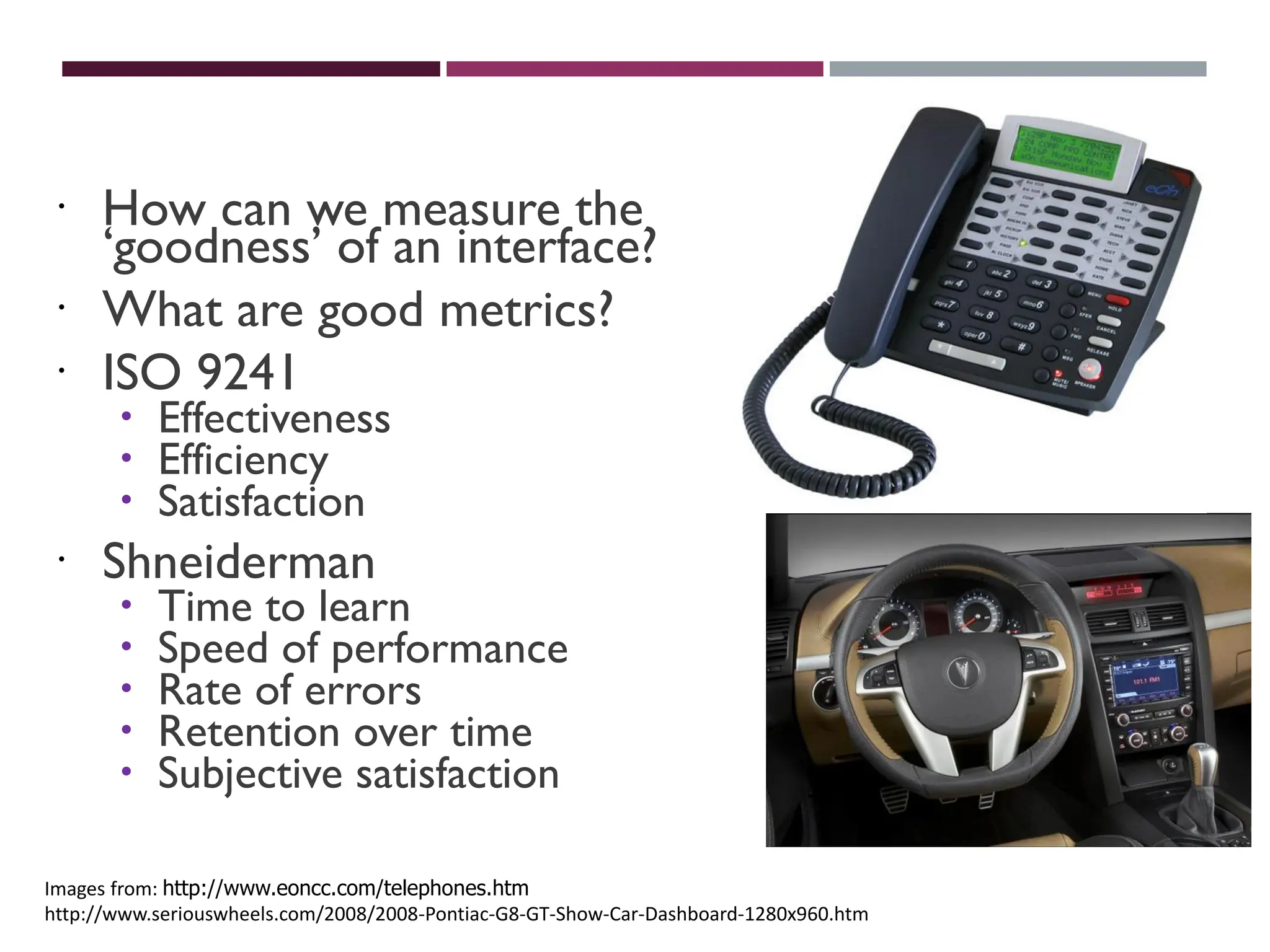USABILITY MEASURES
 How can we measure the
‘goodness’ of an interface?
 What are good metrics?
 ISO 9241
 Effectiveness
 Efficiency
 Satisfaction
 Shneiderman
 Time to learn
 Speed of performance
 Rate of errors
 Retention over time
 Subjective satisfaction
Images from: http://www.eoncc.com/telephones.htm
http://www.seriouswheels.com/2008/2008-Pontiac-G8-GT-Show-Car-Dashboard-1280x960.htm
 