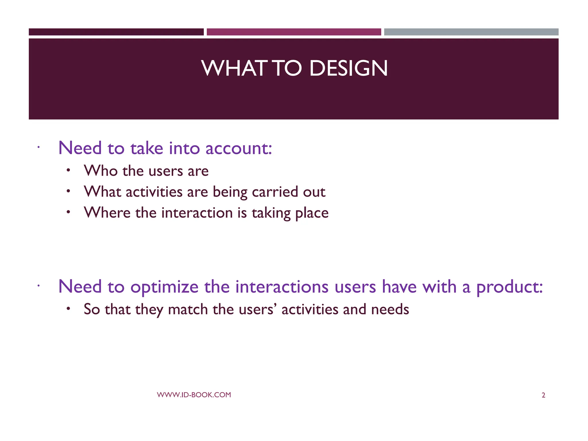 WHATTO DESIGN
 Need to take into account:
 Who the users are
 What activities are being carried out
 Where the interaction is taking place
 Need to optimize the interactions users have with a product:
 So that they match the users’ activities and needs
WWW.ID-BOOK.COM 2
 