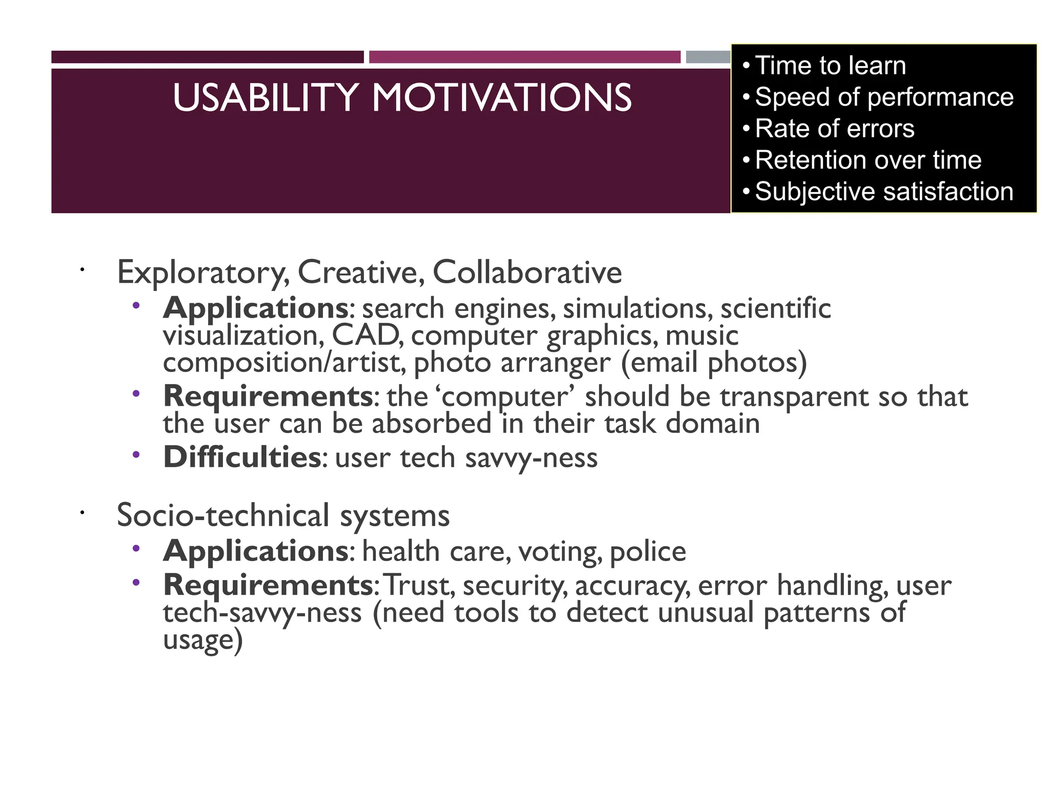USABILITY MOTIVATIONS
 Exploratory, Creative, Collaborative
 Applications: search engines, simulations, scientific
visualization, CAD, computer graphics, music
composition/artist, photo arranger (email photos)
 Requirements: the ‘computer’ should be transparent so that
the user can be absorbed in their task domain
 Difficulties: user tech savvy-ness
 Socio-technical systems
 Applications: health care, voting, police
 Requirements:Trust, security, accuracy, error handling, user
tech-savvy-ness (need tools to detect unusual patterns of
usage)
•Time to learn
•Speed of performance
•Rate of errors
•Retention over time
•Subjective satisfaction
 