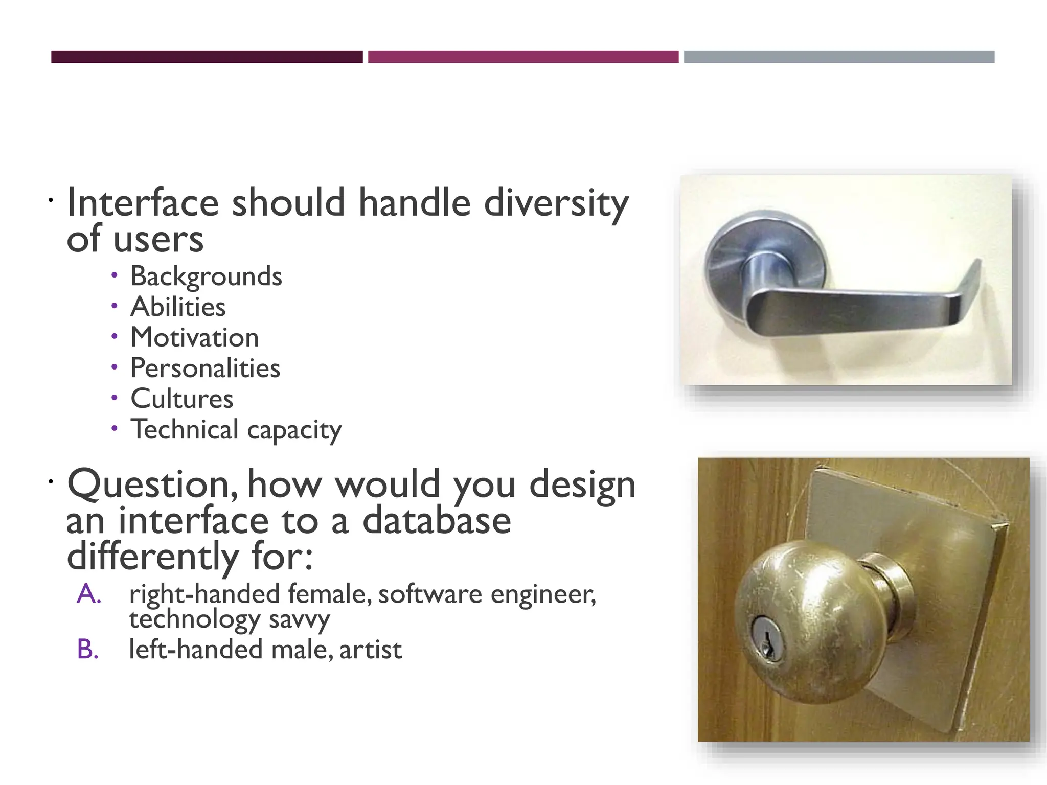 UNIVERSAL USABILITY
 Interface should handle diversity
of users
 Backgrounds
 Abilities
 Motivation
 Personalities
 Cultures
 Technical capacity
 Question, how would you design
an interface to a database
differently for:
A. right-handed female, software engineer,
technology savvy
B. left-handed male, artist
 