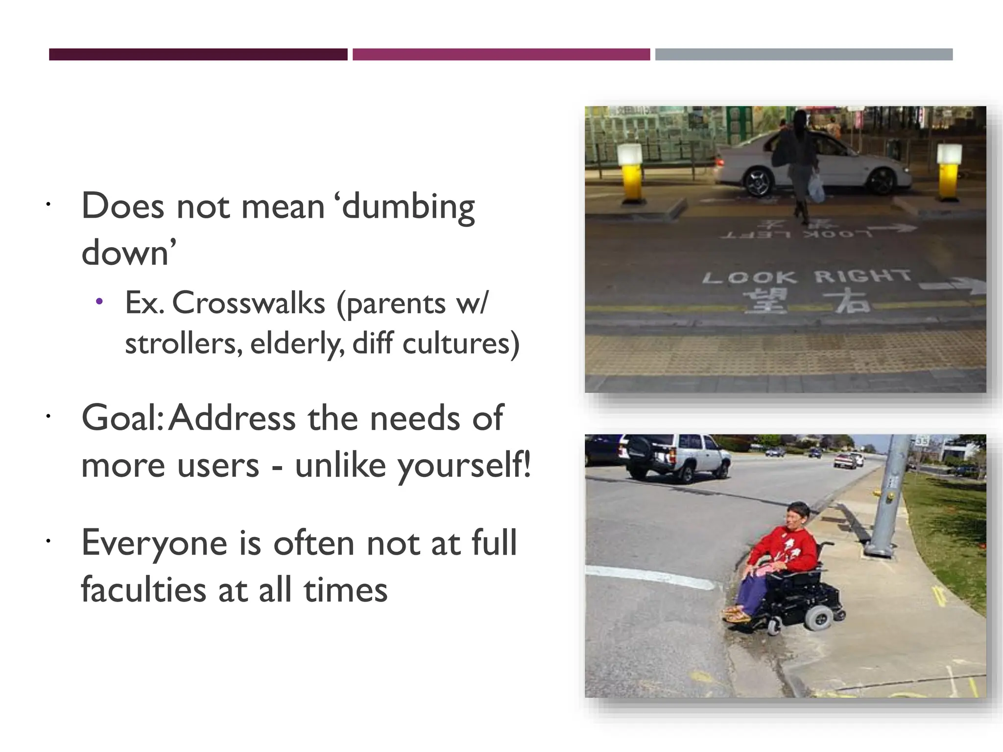 UNIVERSAL USABILITY
 Does not mean ‘dumbing
down’
 Ex. Crosswalks (parents w/
strollers, elderly, diff cultures)
 Goal:Address the needs of
more users - unlike yourself!
 Everyone is often not at full
faculties at all times
 