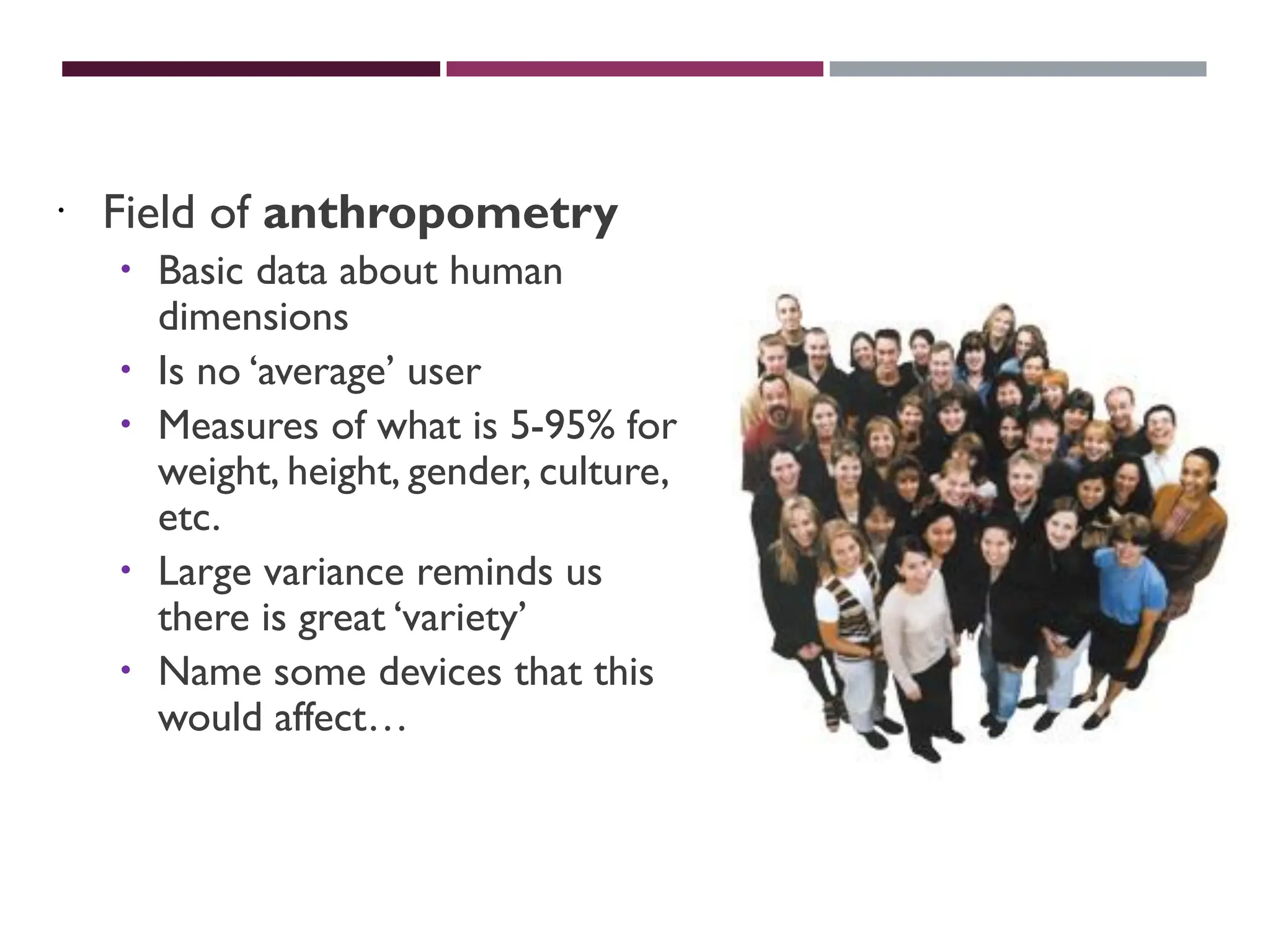 PHYSICALVARIATION
 Field of anthropometry
 Basic data about human
dimensions
 Is no ‘average’ user
 Measures of what is 5-95% for
weight, height, gender, culture,
etc.
 Large variance reminds us
there is great ‘variety’
 Name some devices that this
would affect…
 