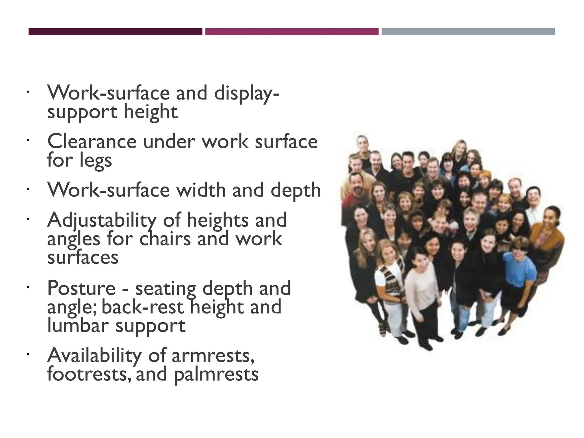 PHYSICALVARIATION
 Work-surface and display-
support height
 Clearance under work surface
for legs
 Work-surface width and depth
 Adjustability of heights and
angles for chairs and work
surfaces
 Posture - seating depth and
angle; back-rest height and
lumbar support
 Availability of armrests,
footrests, and palmrests
 