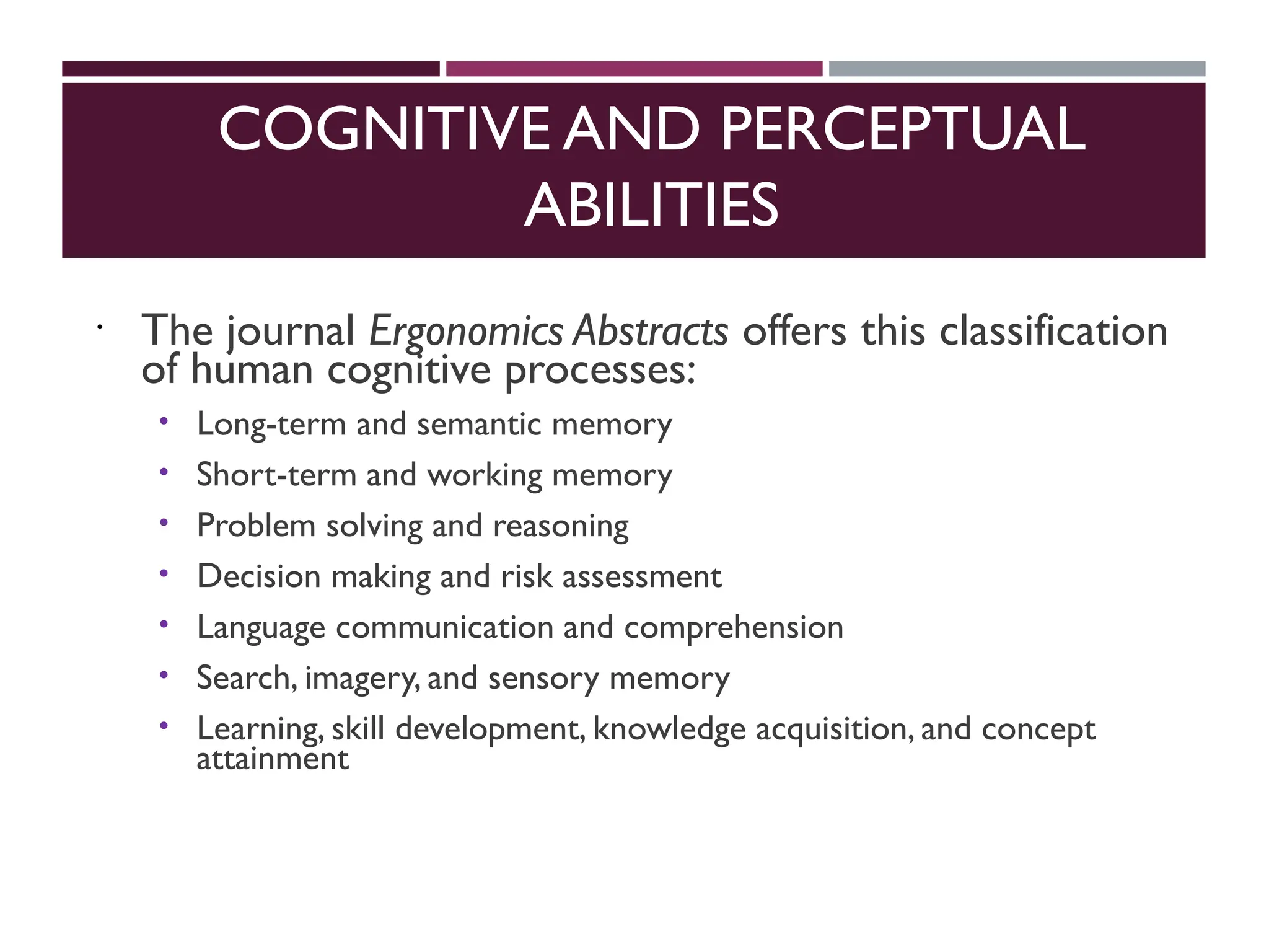 COGNITIVE AND PERCEPTUAL
ABILITIES
 The journal Ergonomics Abstracts offers this classification
of human cognitive processes:
 Long-term and semantic memory
 Short-term and working memory
 Problem solving and reasoning
 Decision making and risk assessment
 Language communication and comprehension
 Search, imagery, and sensory memory
 Learning, skill development, knowledge acquisition, and concept
attainment
 
