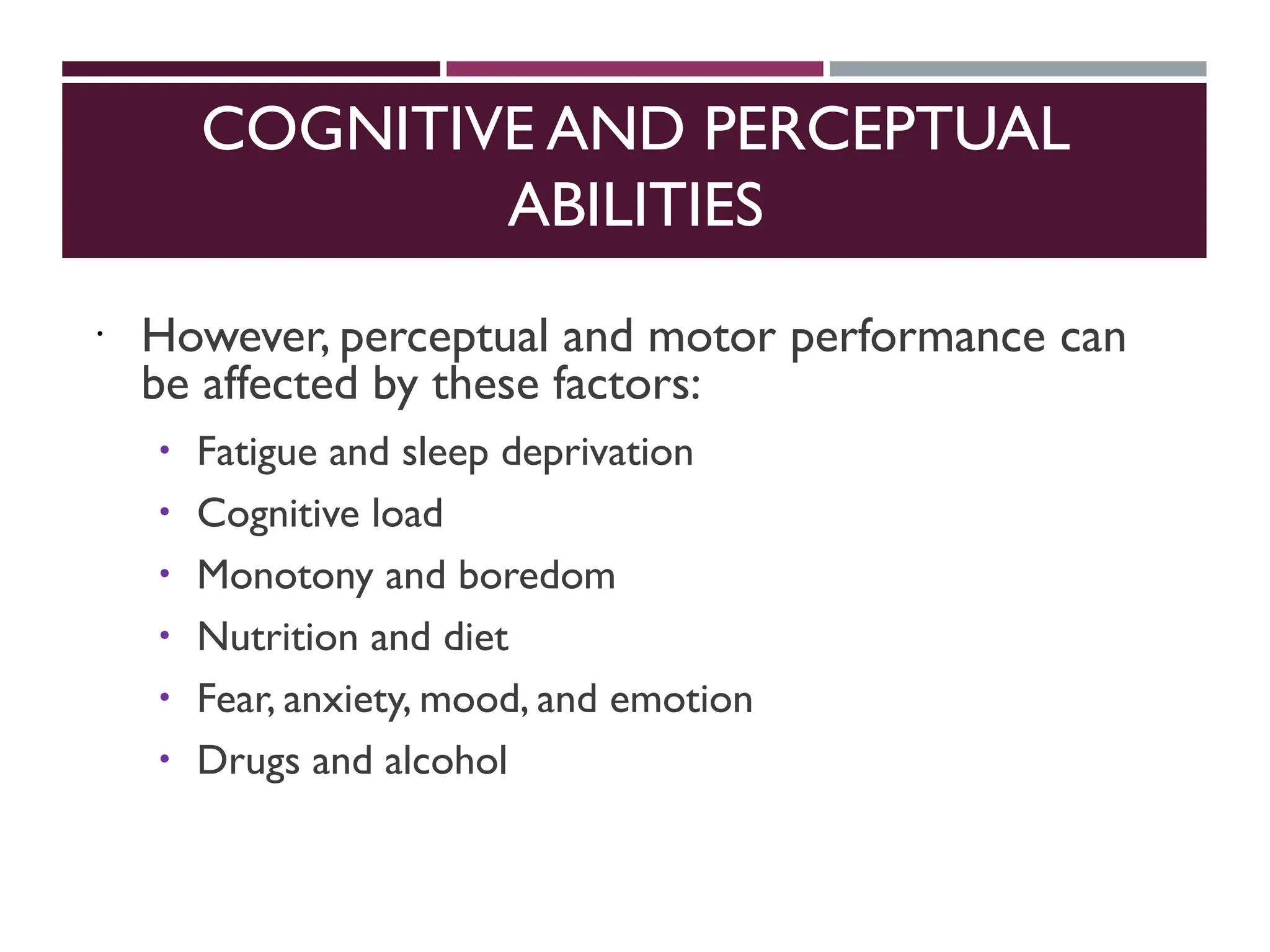 COGNITIVE AND PERCEPTUAL
ABILITIES
 However, perceptual and motor performance can
be affected by these factors:
 Fatigue and sleep deprivation
 Cognitive load
 Monotony and boredom
 Nutrition and diet
 Fear, anxiety, mood, and emotion
 Drugs and alcohol
 