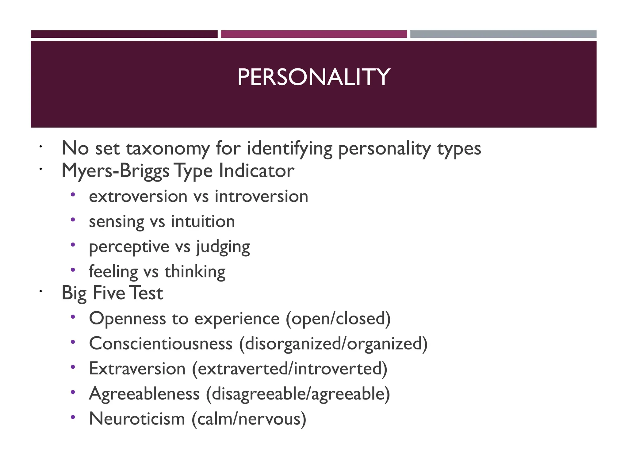 PERSONALITY
 No set taxonomy for identifying personality types
 Myers-Briggs Type Indicator
 extroversion vs introversion
 sensing vs intuition
 perceptive vs judging
 feeling vs thinking
 Big FiveTest
 Openness to experience (open/closed)
 Conscientiousness (disorganized/organized)
 Extraversion (extraverted/introverted)
 Agreeableness (disagreeable/agreeable)
 Neuroticism (calm/nervous)
 