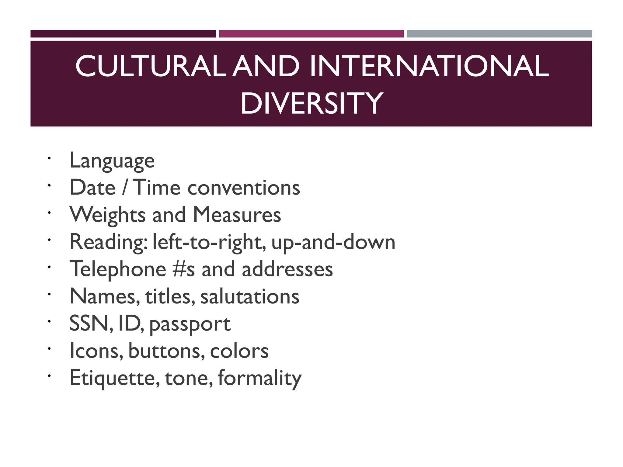 CULTURAL AND INTERNATIONAL
DIVERSITY
 Language
 Date / Time conventions
 Weights and Measures
 Reading: left-to-right, up-and-down
 Telephone #s and addresses
 Names, titles, salutations
 SSN, ID, passport
 Icons, buttons, colors
 Etiquette, tone, formality
 