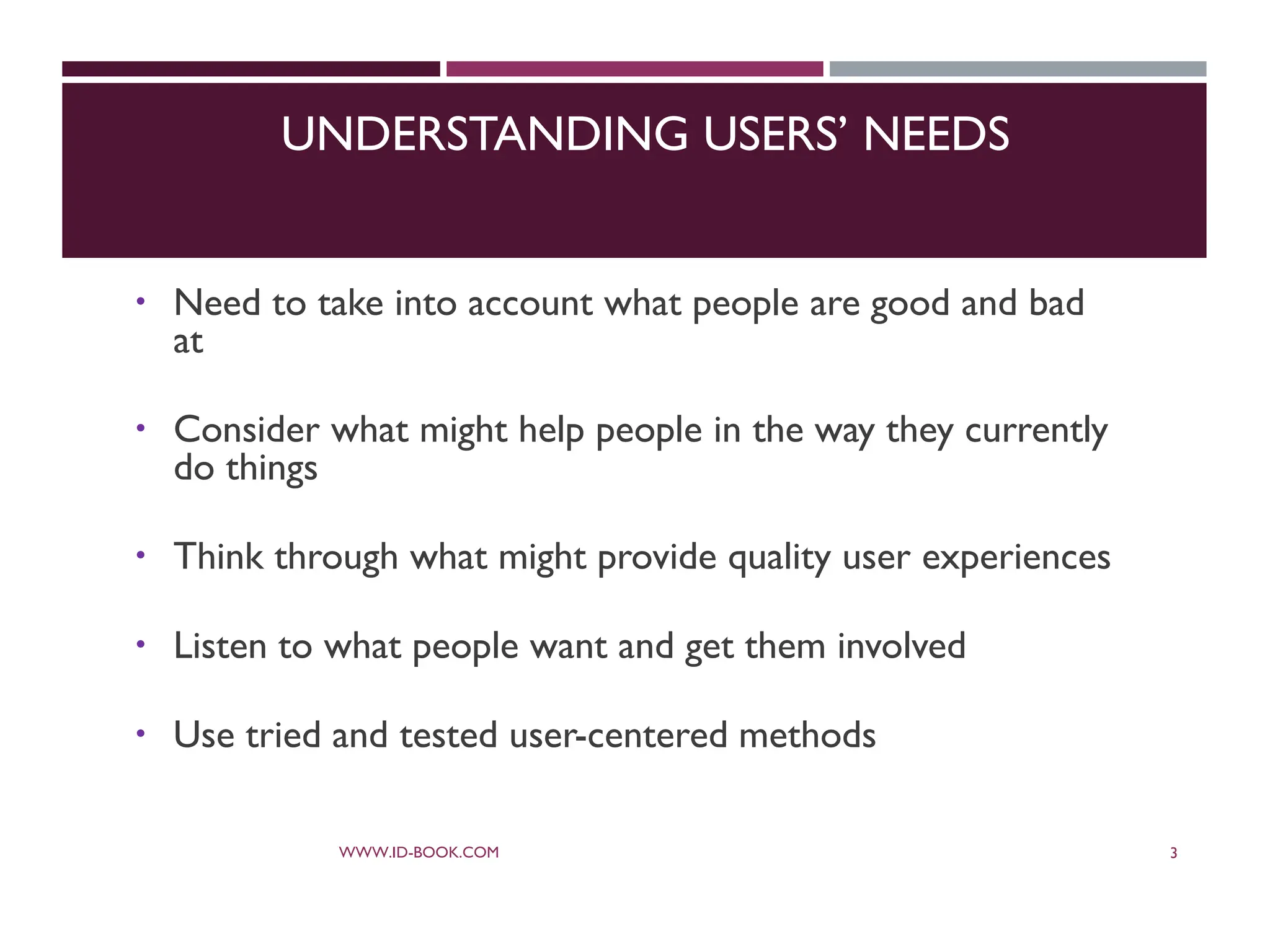 UNDERSTANDING USERS’ NEEDS
 Need to take into account what people are good and bad
at
 Consider what might help people in the way they currently
do things
 Think through what might provide quality user experiences
 Listen to what people want and get them involved
 Use tried and tested user-centered methods
WWW.ID-BOOK.COM 3
 