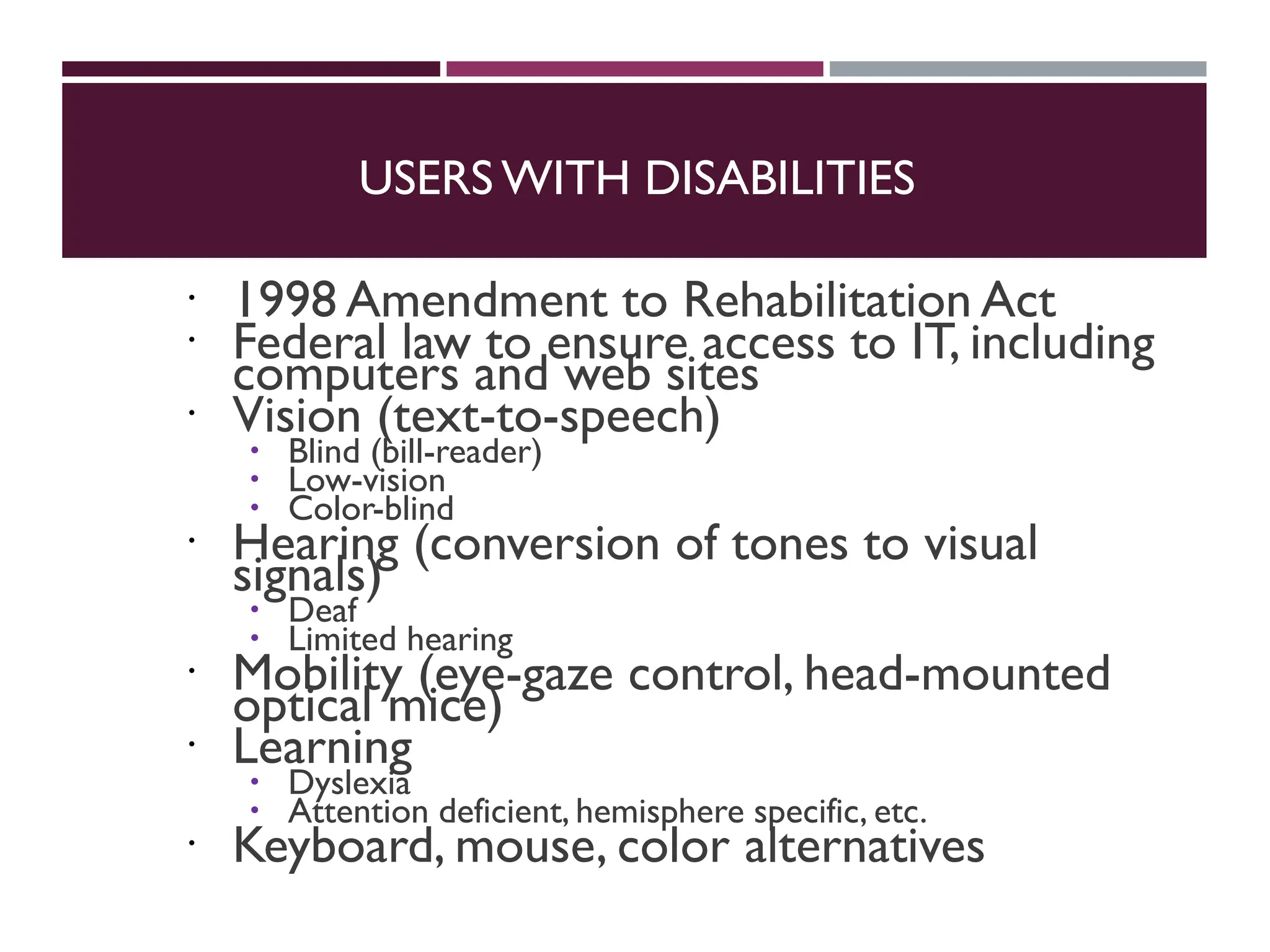 USERS WITH DISABILITIES
 1998 Amendment to Rehabilitation Act
 Federal law to ensure access to IT, including
computers and web sites
 Vision (text-to-speech)
 Blind (bill-reader)
 Low-vision
 Color-blind
 Hearing (conversion of tones to visual
signals)
 Deaf
 Limited hearing
 Mobility (eye-gaze control, head-mounted
optical mice)
 Learning
 Dyslexia
 Attention deficient, hemisphere specific, etc.
 Keyboard, mouse, color alternatives
 