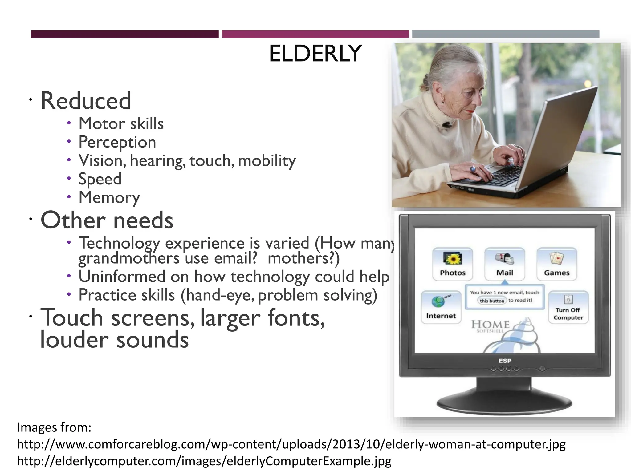 ELDERLY
 Reduced
 Motor skills
 Perception
 Vision, hearing, touch, mobility
 Speed
 Memory
 Other needs
 Technology experience is varied (How many
grandmothers use email? mothers?)
 Uninformed on how technology could help
 Practice skills (hand-eye, problem solving)
 Touch screens, larger fonts,
louder sounds
Images from:
http://www.comforcareblog.com/wp-content/uploads/2013/10/elderly-woman-at-computer.jpg
http://elderlycomputer.com/images/elderlyComputerExample.jpg
 