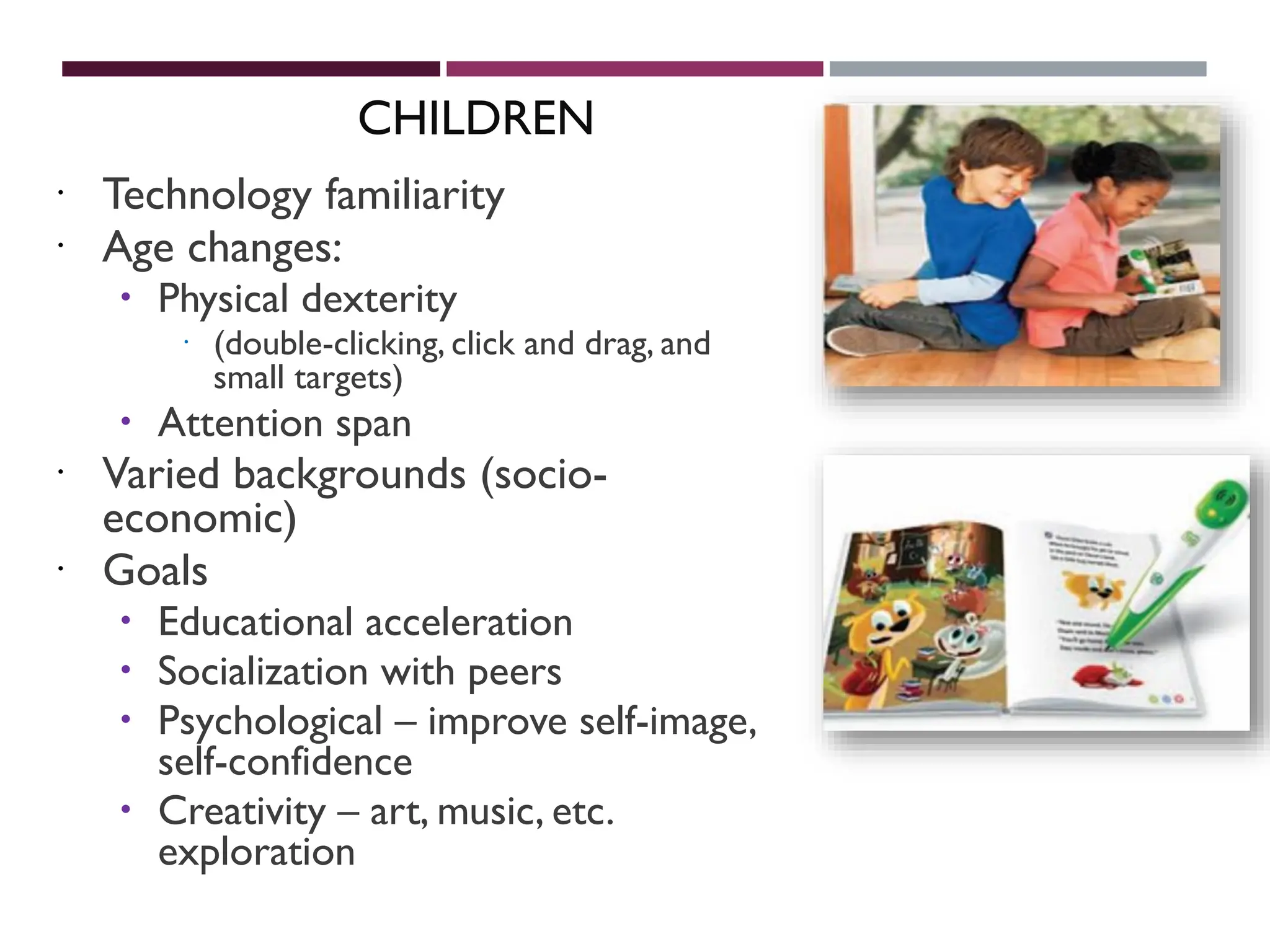 CHILDREN
 Technology familiarity
 Age changes:
 Physical dexterity
 (double-clicking, click and drag, and
small targets)
 Attention span
 Varied backgrounds (socio-
economic)
 Goals
 Educational acceleration
 Socialization with peers
 Psychological – improve self-image,
self-confidence
 Creativity – art, music, etc.
exploration
 
