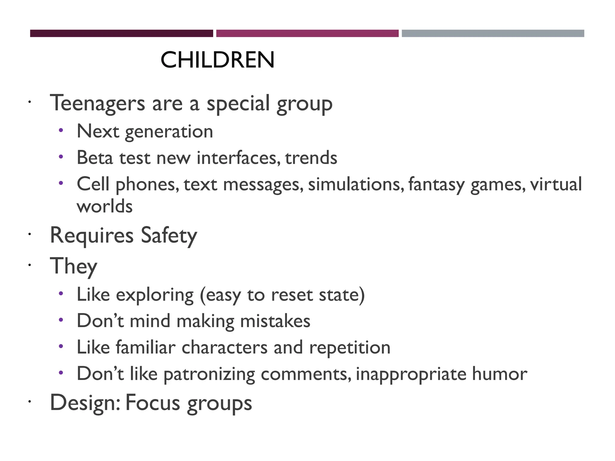 CHILDREN
 Teenagers are a special group
 Next generation
 Beta test new interfaces, trends
 Cell phones, text messages, simulations, fantasy games, virtual
worlds
 Requires Safety
 They
 Like exploring (easy to reset state)
 Don’t mind making mistakes
 Like familiar characters and repetition
 Don’t like patronizing comments, inappropriate humor
 Design: Focus groups
 