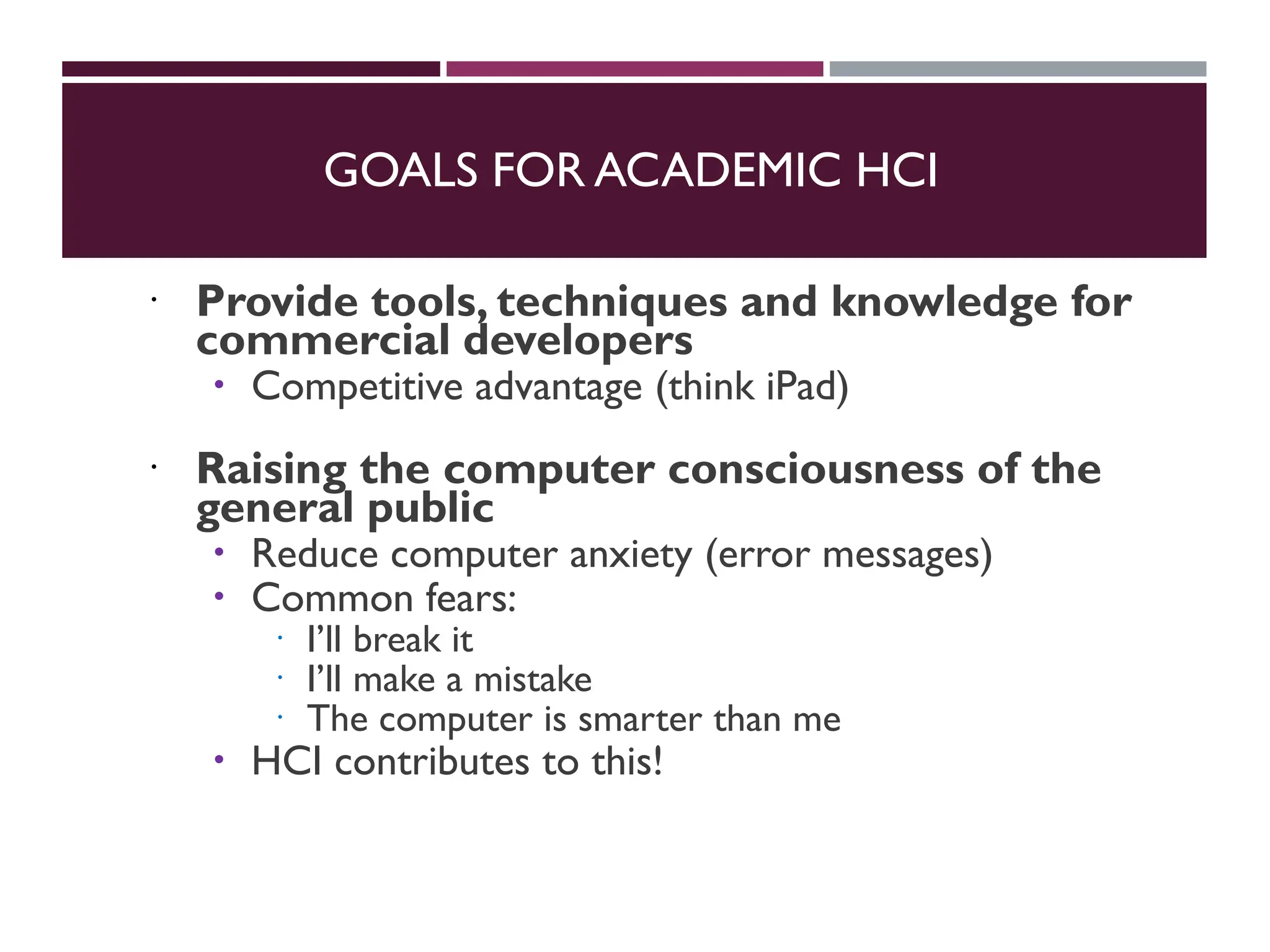 GOALS FOR ACADEMIC HCI
 Provide tools, techniques and knowledge for
commercial developers
 Competitive advantage (think iPad)
 Raising the computer consciousness of the
general public
 Reduce computer anxiety (error messages)
 Common fears:
 I’ll break it
 I’ll make a mistake
 The computer is smarter than me
 HCI contributes to this!
 