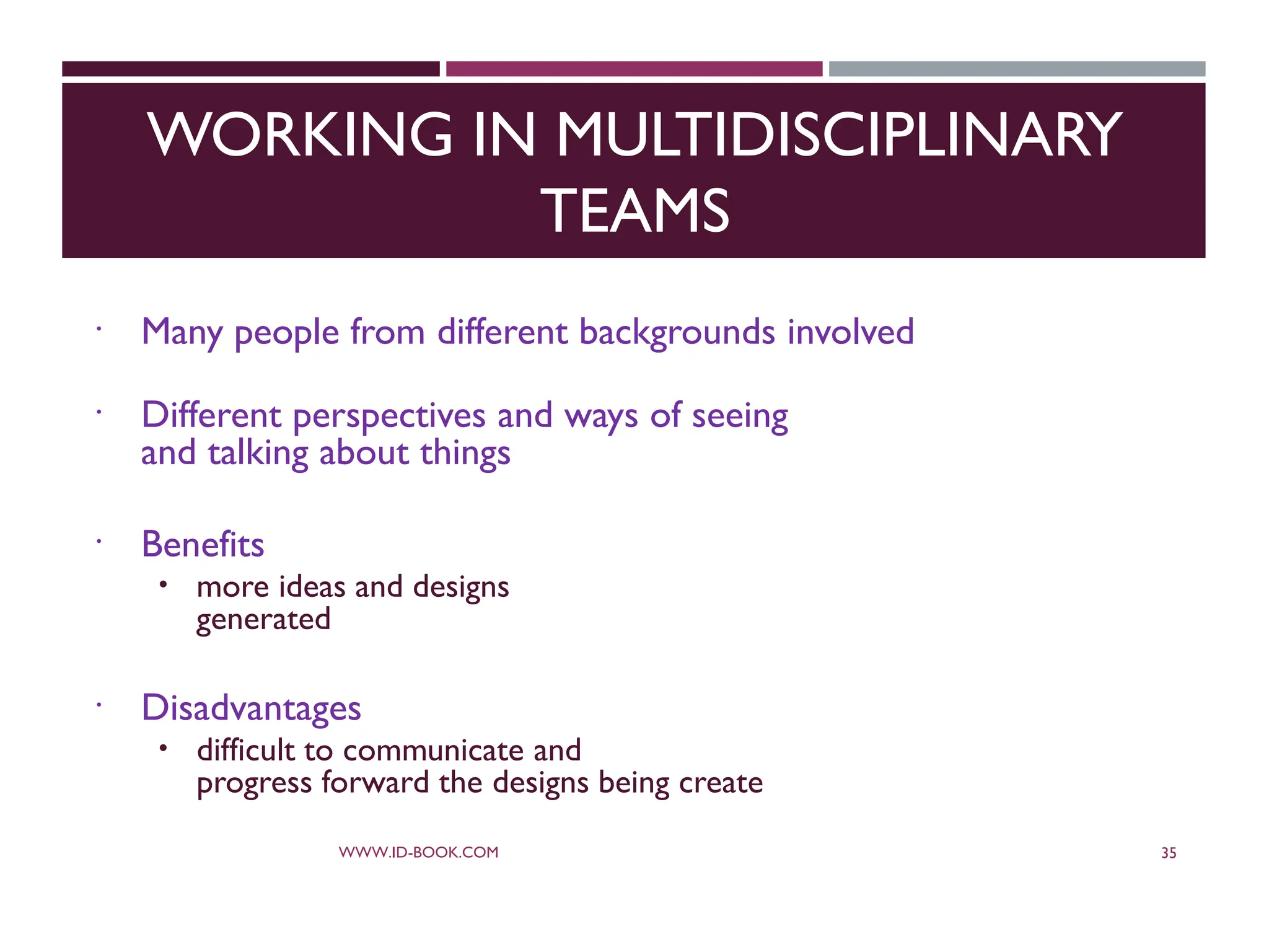WORKING IN MULTIDISCIPLINARY
TEAMS
 Many people from different backgrounds involved
 Different perspectives and ways of seeing
and talking about things
 Benefits
 more ideas and designs
generated
 Disadvantages
 difficult to communicate and
progress forward the designs being create
WWW.ID-BOOK.COM 35
 