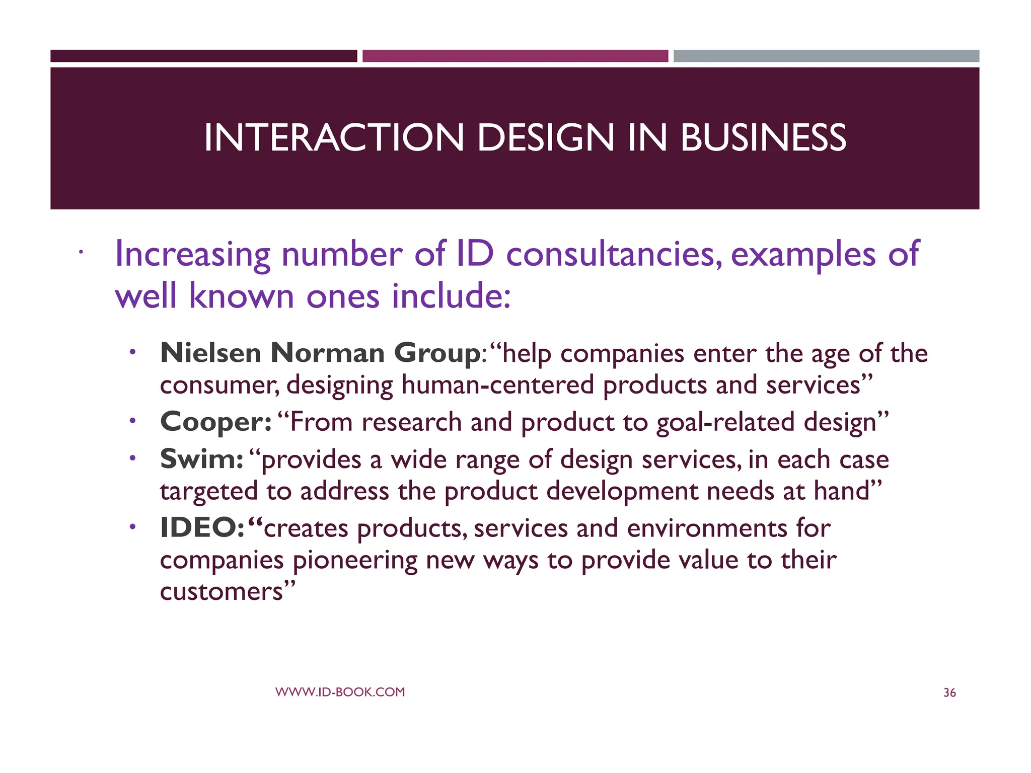 INTERACTION DESIGN IN BUSINESS
 Increasing number of ID consultancies, examples of
well known ones include:
 Nielsen Norman Group:“help companies enter the age of the
consumer, designing human-centered products and services”
 Cooper: “From research and product to goal-related design”
 Swim: “provides a wide range of design services, in each case
targeted to address the product development needs at hand”
 IDEO:“creates products, services and environments for
companies pioneering new ways to provide value to their
customers”
WWW.ID-BOOK.COM 36
 