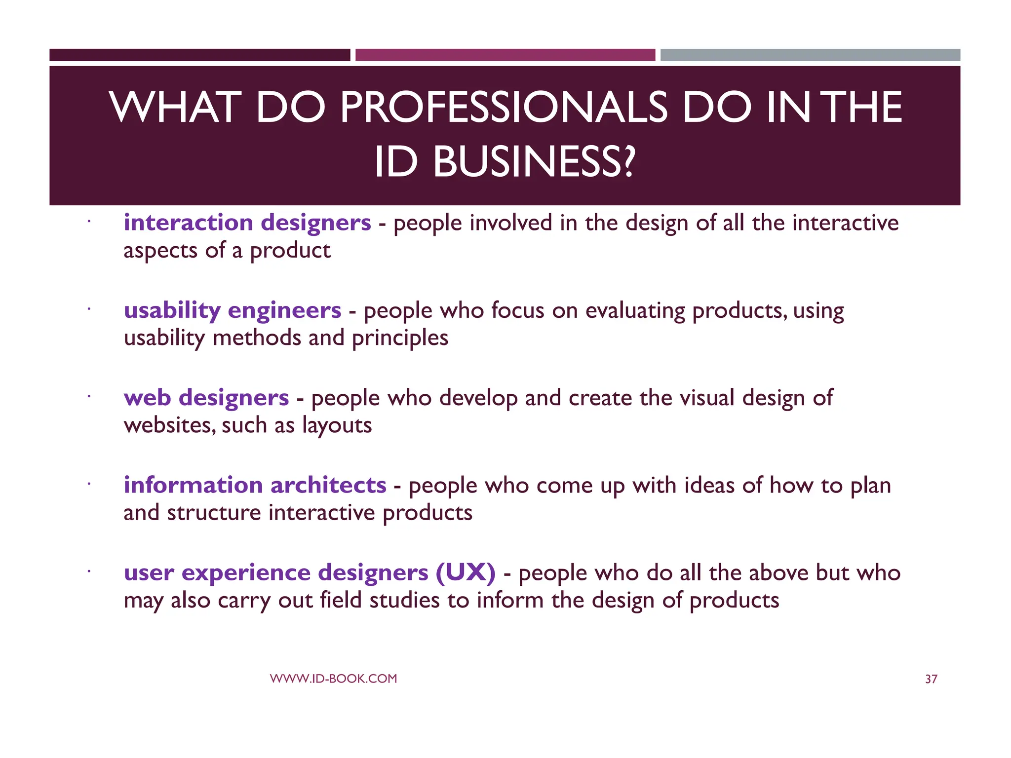 WHAT DO PROFESSIONALS DO IN THE
ID BUSINESS?
 interaction designers - people involved in the design of all the interactive
aspects of a product
 usability engineers - people who focus on evaluating products, using
usability methods and principles
 web designers - people who develop and create the visual design of
websites, such as layouts
 information architects - people who come up with ideas of how to plan
and structure interactive products
 user experience designers (UX) - people who do all the above but who
may also carry out field studies to inform the design of products
WWW.ID-BOOK.COM 37
 