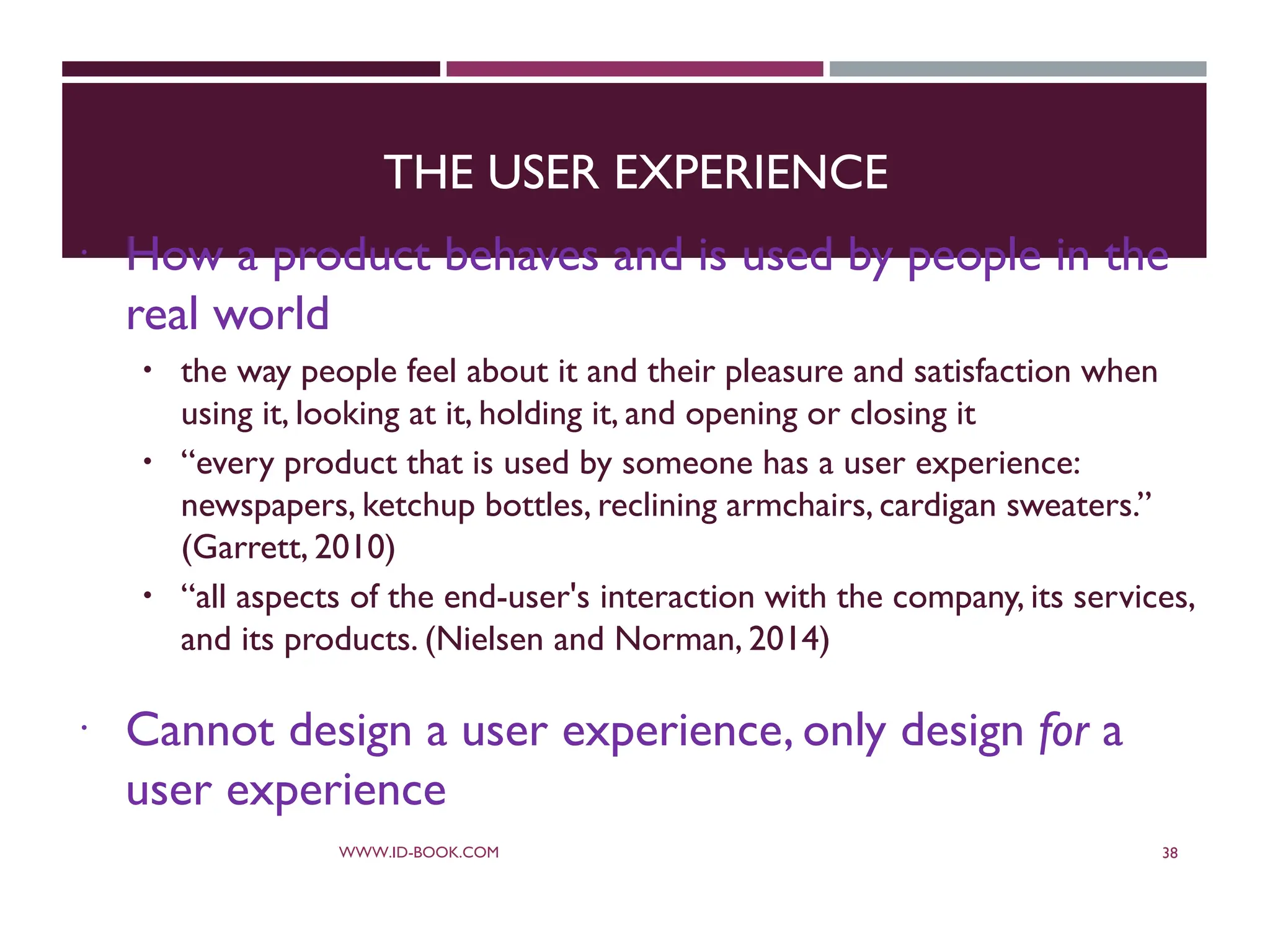 THE USER EXPERIENCE
 How a product behaves and is used by people in the
real world
 the way people feel about it and their pleasure and satisfaction when
using it, looking at it, holding it, and opening or closing it
 “every product that is used by someone has a user experience:
newspapers, ketchup bottles, reclining armchairs, cardigan sweaters.”
(Garrett, 2010)
 “all aspects of the end-user's interaction with the company, its services,
and its products. (Nielsen and Norman, 2014)
 Cannot design a user experience, only design for a
user experience
WWW.ID-BOOK.COM 38
 