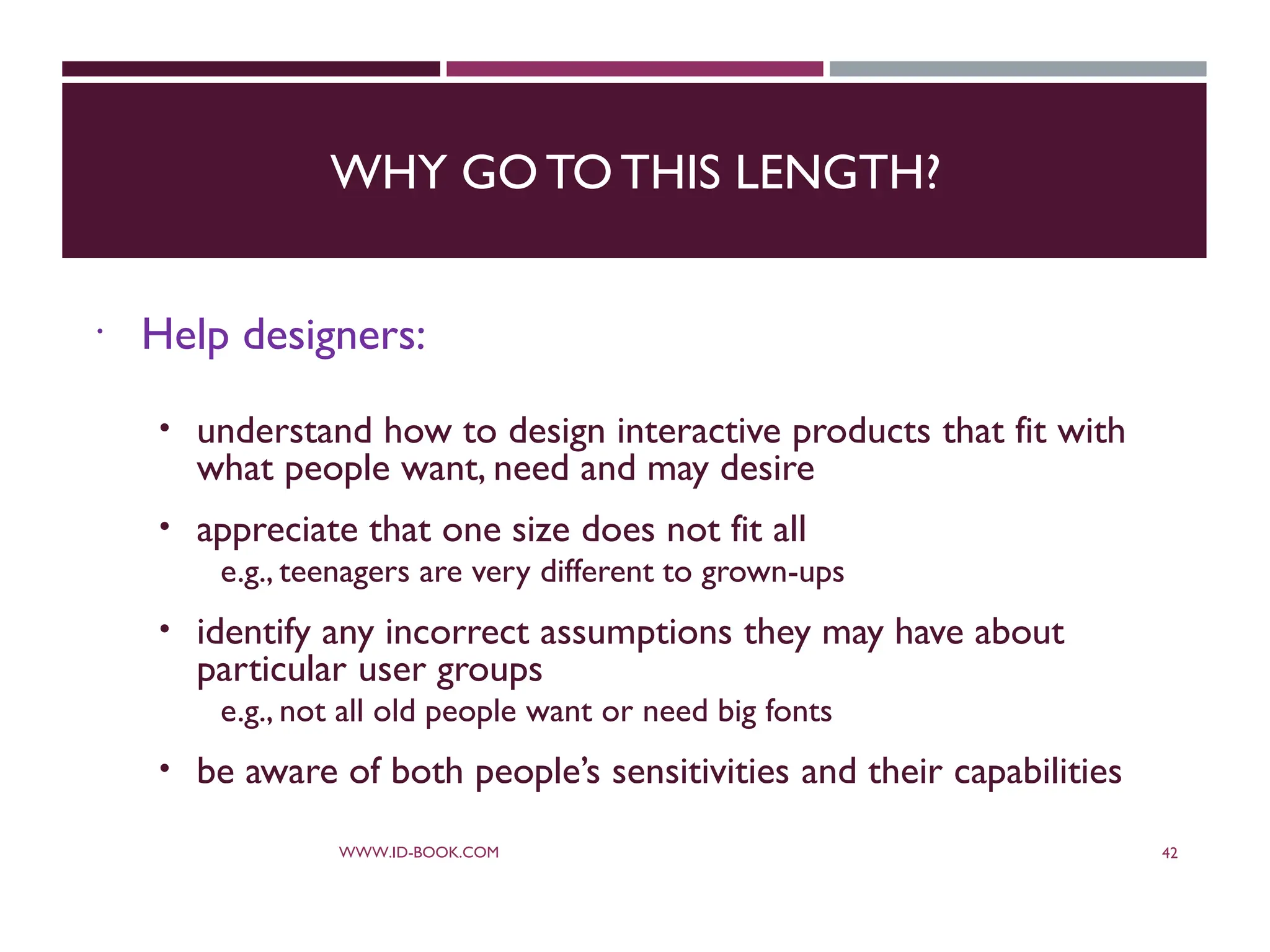 WHY GO TOTHIS LENGTH?
 Help designers:
 understand how to design interactive products that fit with
what people want, need and may desire
 appreciate that one size does not fit all
e.g., teenagers are very different to grown-ups
 identify any incorrect assumptions they may have about
particular user groups
e.g., not all old people want or need big fonts
 be aware of both people’s sensitivities and their capabilities
WWW.ID-BOOK.COM 42
 