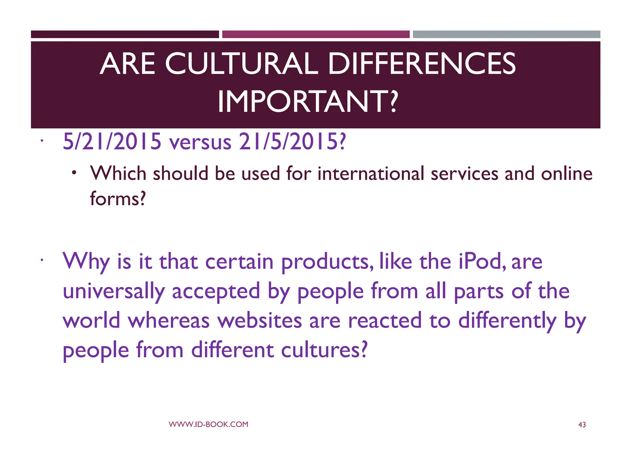 ARE CULTURAL DIFFERENCES
IMPORTANT?
 5/21/2015 versus 21/5/2015?
 Which should be used for international services and online
forms?
 Why is it that certain products, like the iPod, are
universally accepted by people from all parts of the
world whereas websites are reacted to differently by
people from different cultures?
WWW.ID-BOOK.COM 43
 