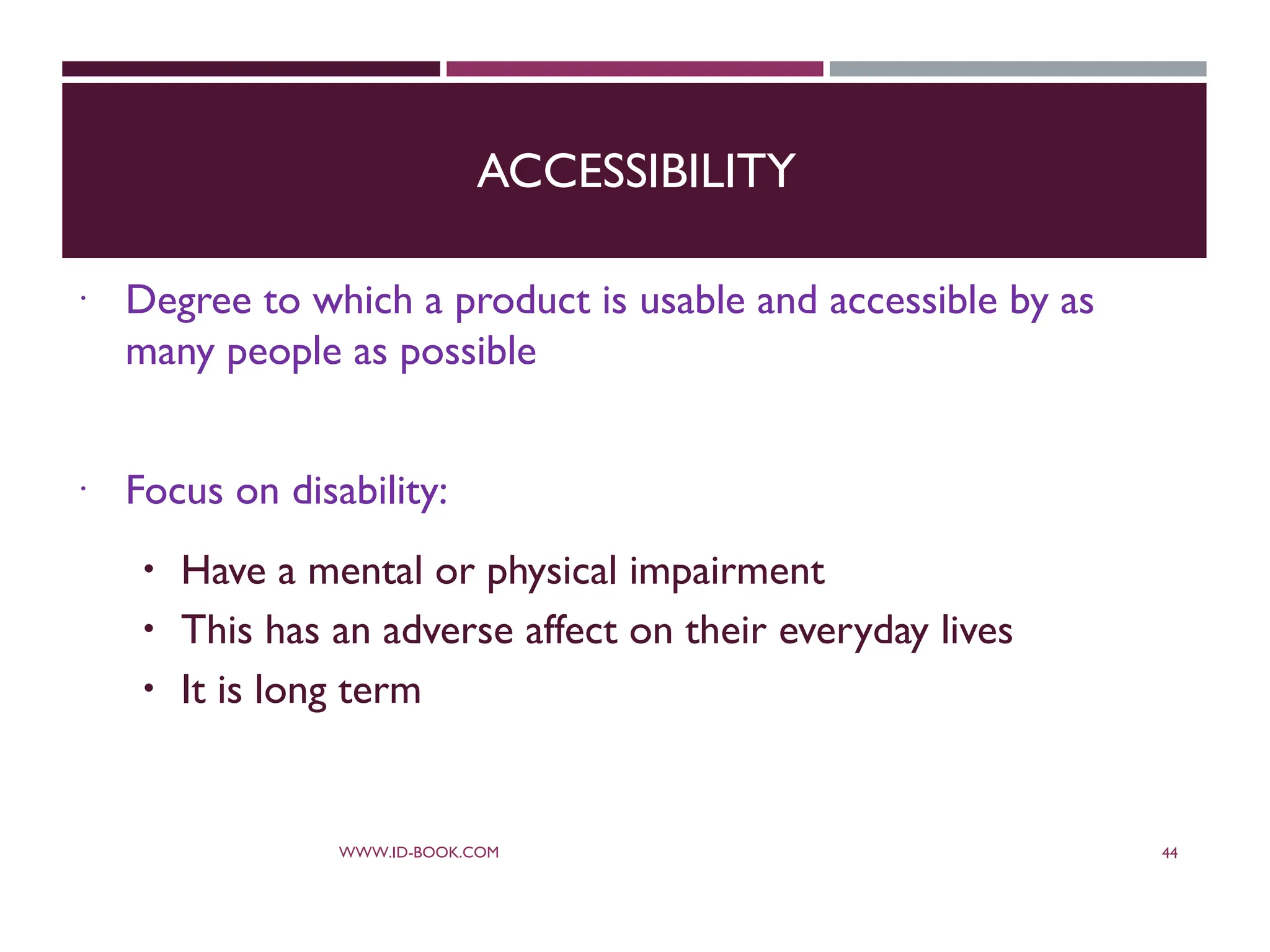 ACCESSIBILITY
 Degree to which a product is usable and accessible by as
many people as possible
 Focus on disability:
 Have a mental or physical impairment
 This has an adverse affect on their everyday lives
 It is long term
WWW.ID-BOOK.COM 44
 