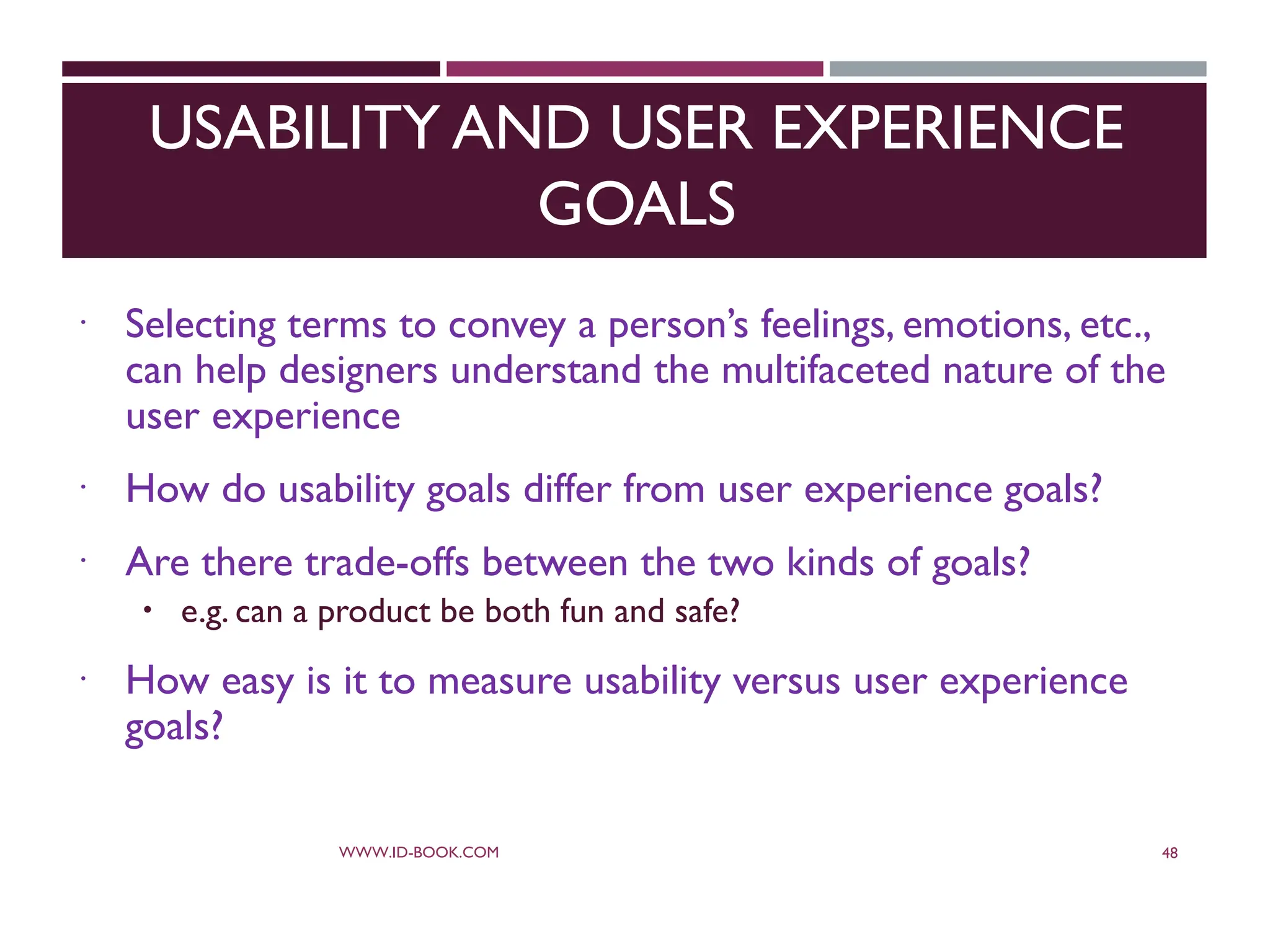 USABILITY AND USER EXPERIENCE
GOALS
 Selecting terms to convey a person’s feelings, emotions, etc.,
can help designers understand the multifaceted nature of the
user experience
 How do usability goals differ from user experience goals?
 Are there trade-offs between the two kinds of goals?
 e.g. can a product be both fun and safe?
 How easy is it to measure usability versus user experience
goals?
WWW.ID-BOOK.COM 48
 