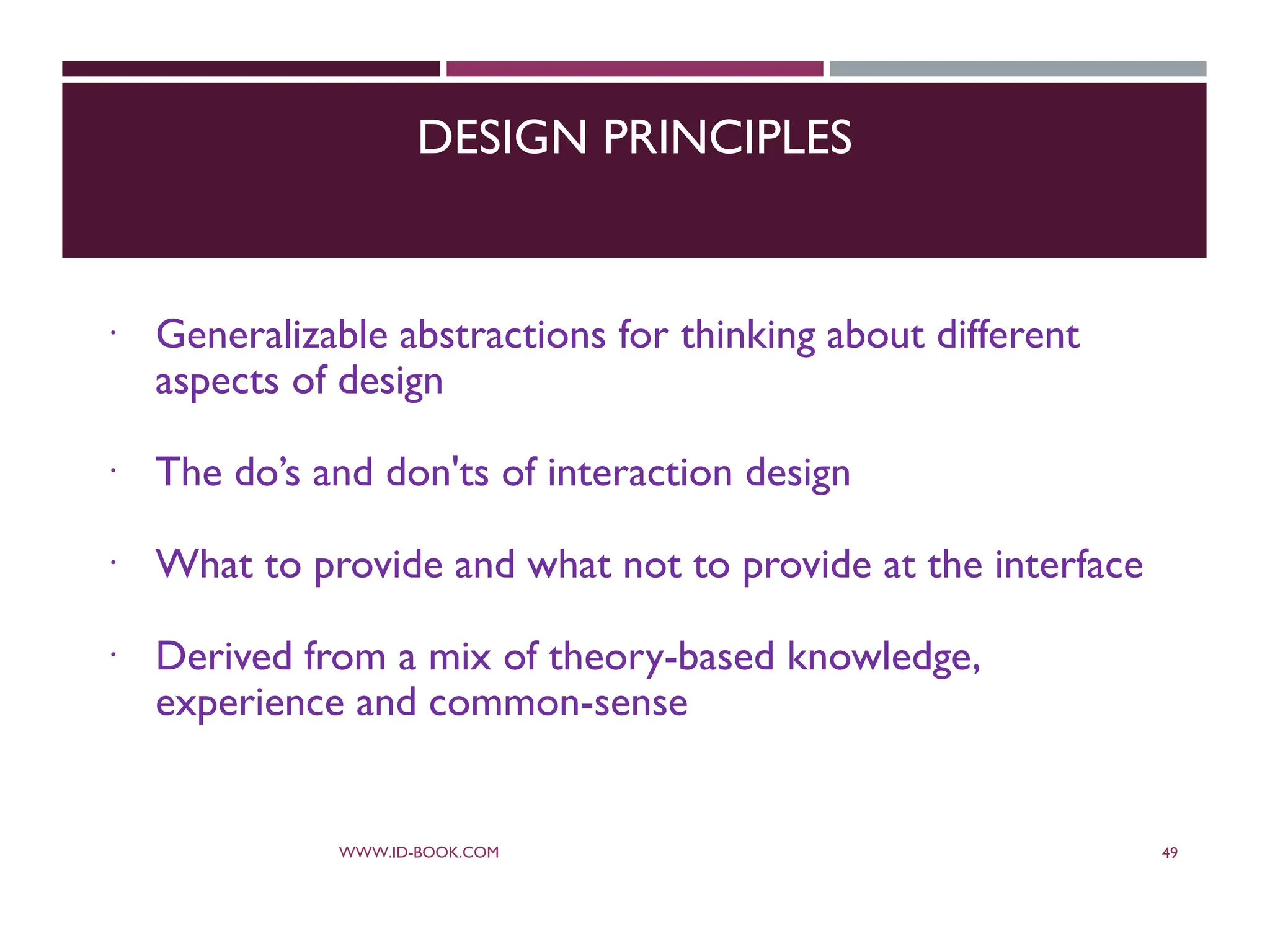 DESIGN PRINCIPLES
 Generalizable abstractions for thinking about different
aspects of design
 The do’s and don'ts of interaction design
 What to provide and what not to provide at the interface
 Derived from a mix of theory-based knowledge,
experience and common-sense
WWW.ID-BOOK.COM 49
 