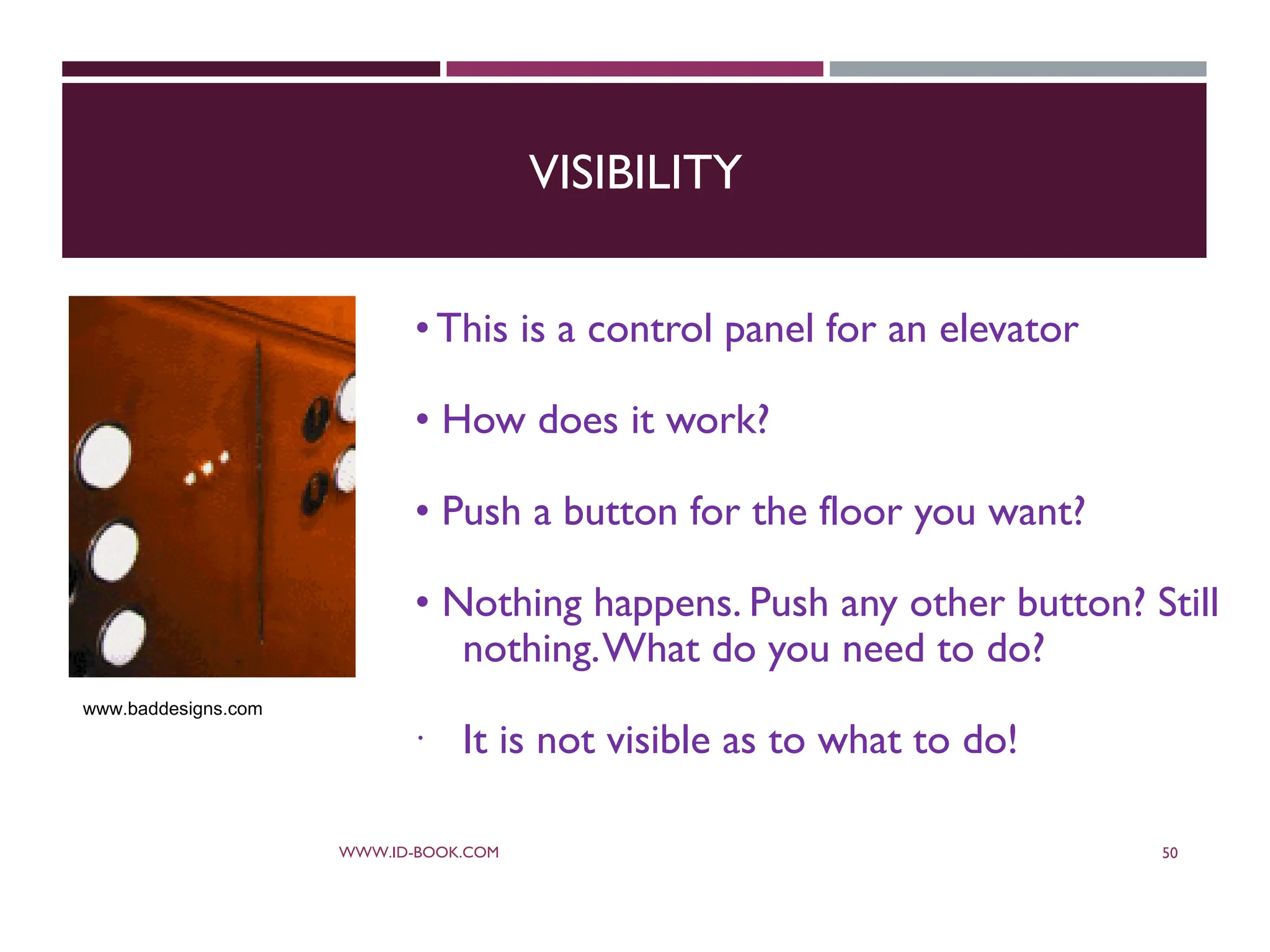 VISIBILITY
•This is a control panel for an elevator
• How does it work?
• Push a button for the floor you want?
• Nothing happens. Push any other button? Still
nothing.What do you need to do?
 It is not visible as to what to do!
WWW.ID-BOOK.COM 50
www.baddesigns.com
 