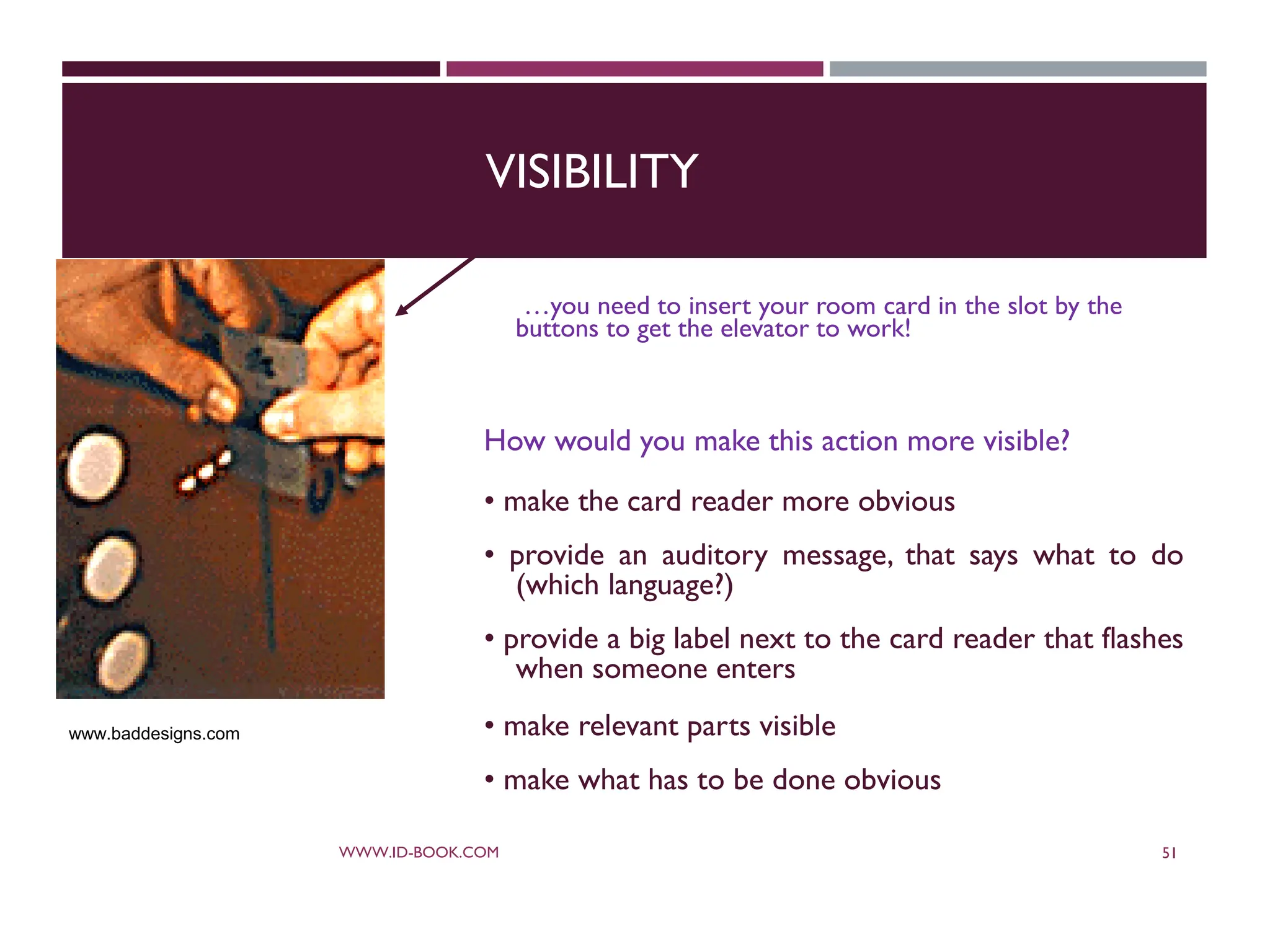 VISIBILITY
…you need to insert your room card in the slot by the
buttons to get the elevator to work!
How would you make this action more visible?
• make the card reader more obvious
• provide an auditory message, that says what to do
(which language?)
• provide a big label next to the card reader that flashes
when someone enters
• make relevant parts visible
• make what has to be done obvious
WWW.ID-BOOK.COM 51
www.baddesigns.com
 