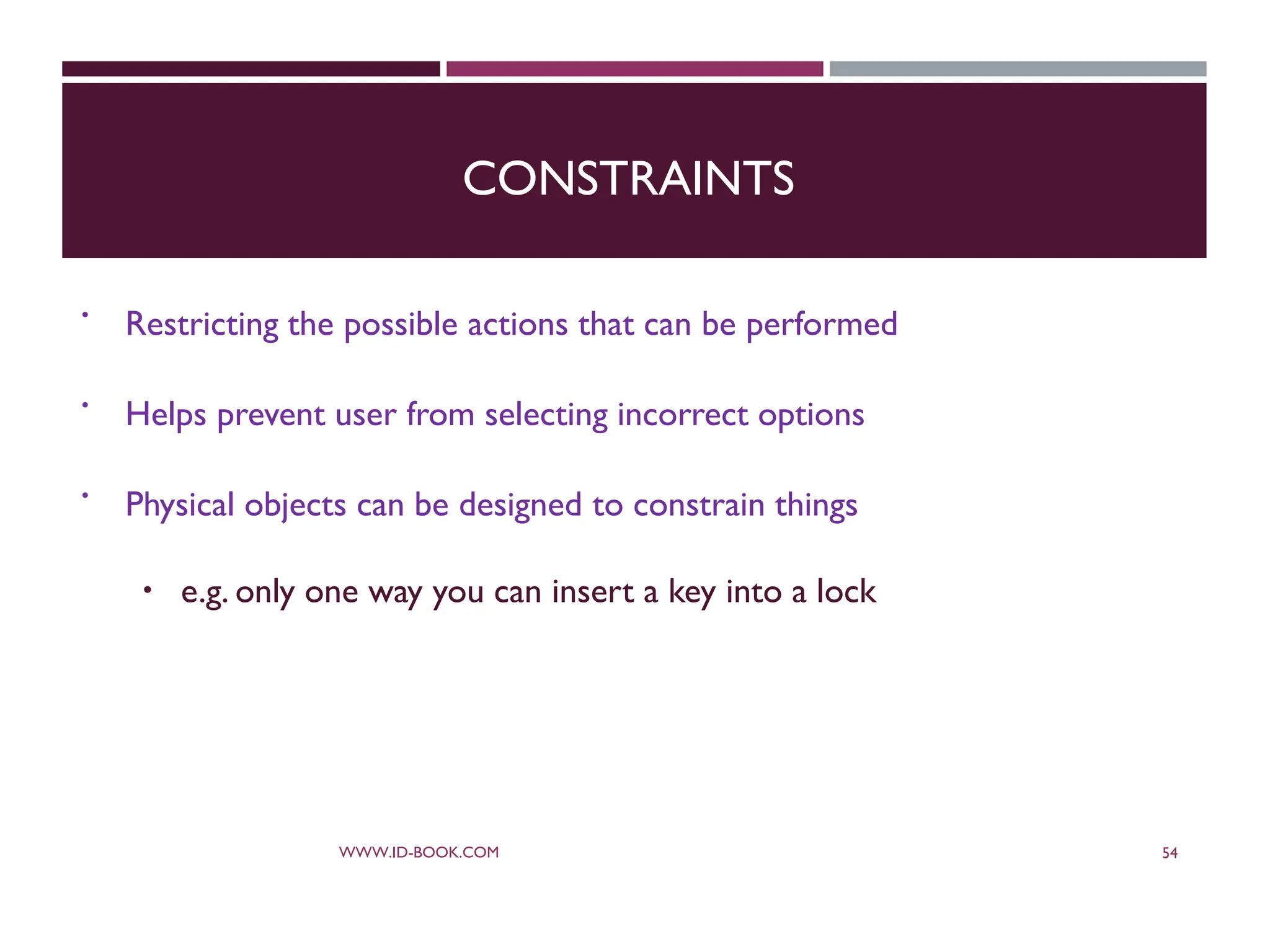 CONSTRAINTS
 Restricting the possible actions that can be performed
 Helps prevent user from selecting incorrect options
 Physical objects can be designed to constrain things
 e.g. only one way you can insert a key into a lock
WWW.ID-BOOK.COM 54
 