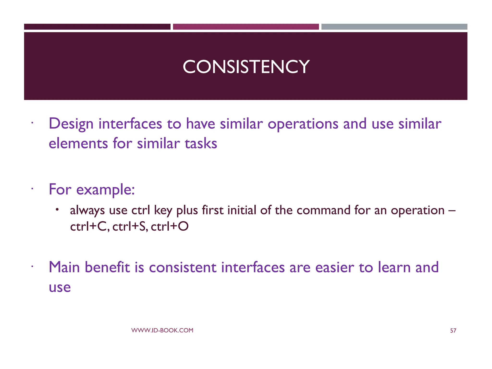CONSISTENCY
 Design interfaces to have similar operations and use similar
elements for similar tasks
 For example:
 always use ctrl key plus first initial of the command for an operation –
ctrl+C, ctrl+S, ctrl+O
 Main benefit is consistent interfaces are easier to learn and
use
WWW.ID-BOOK.COM 57
 