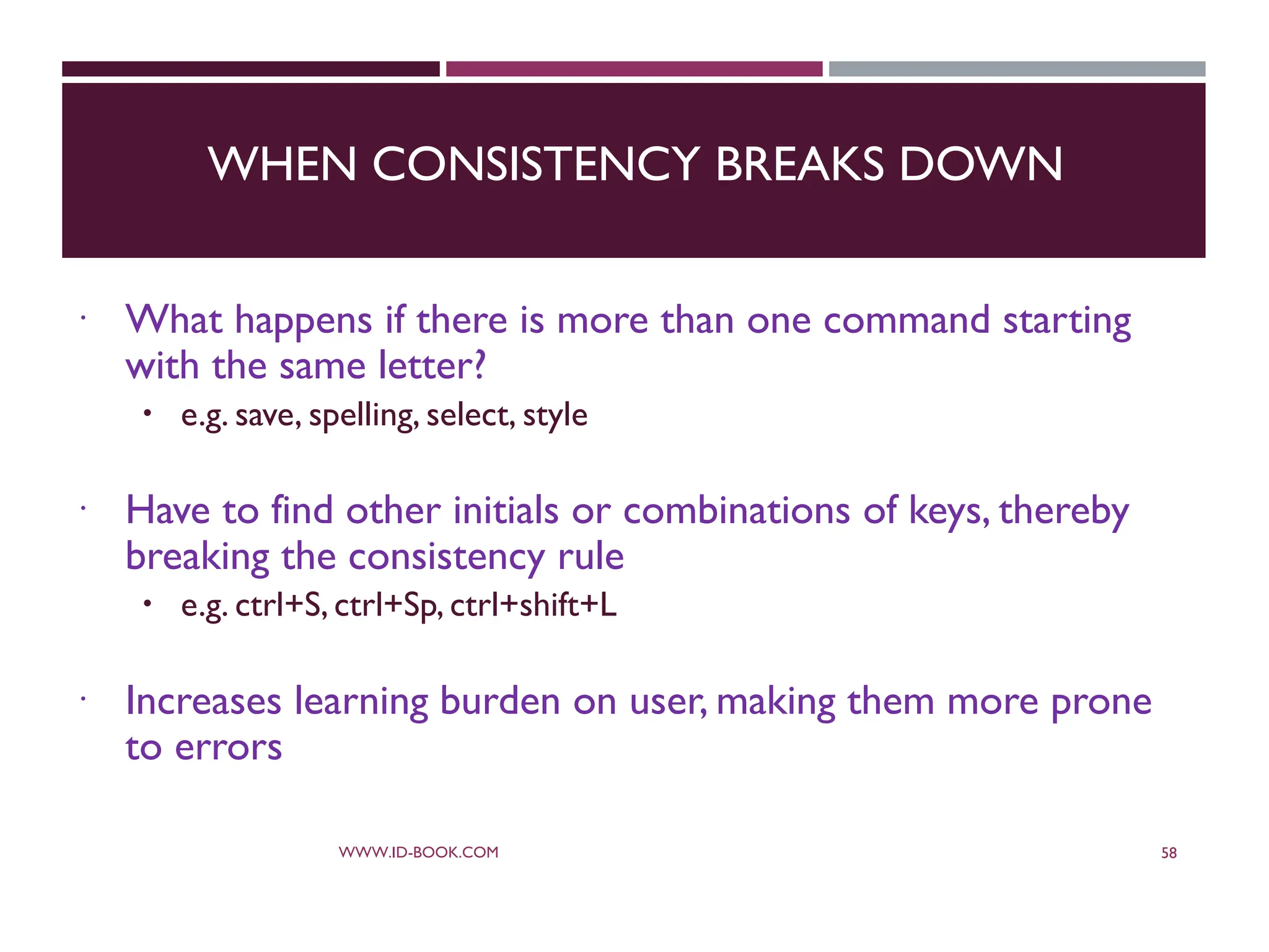 WHEN CONSISTENCY BREAKS DOWN
 What happens if there is more than one command starting
with the same letter?
 e.g. save, spelling, select, style
 Have to find other initials or combinations of keys, thereby
breaking the consistency rule
 e.g. ctrl+S, ctrl+Sp, ctrl+shift+L
 Increases learning burden on user, making them more prone
to errors
WWW.ID-BOOK.COM 58
 
