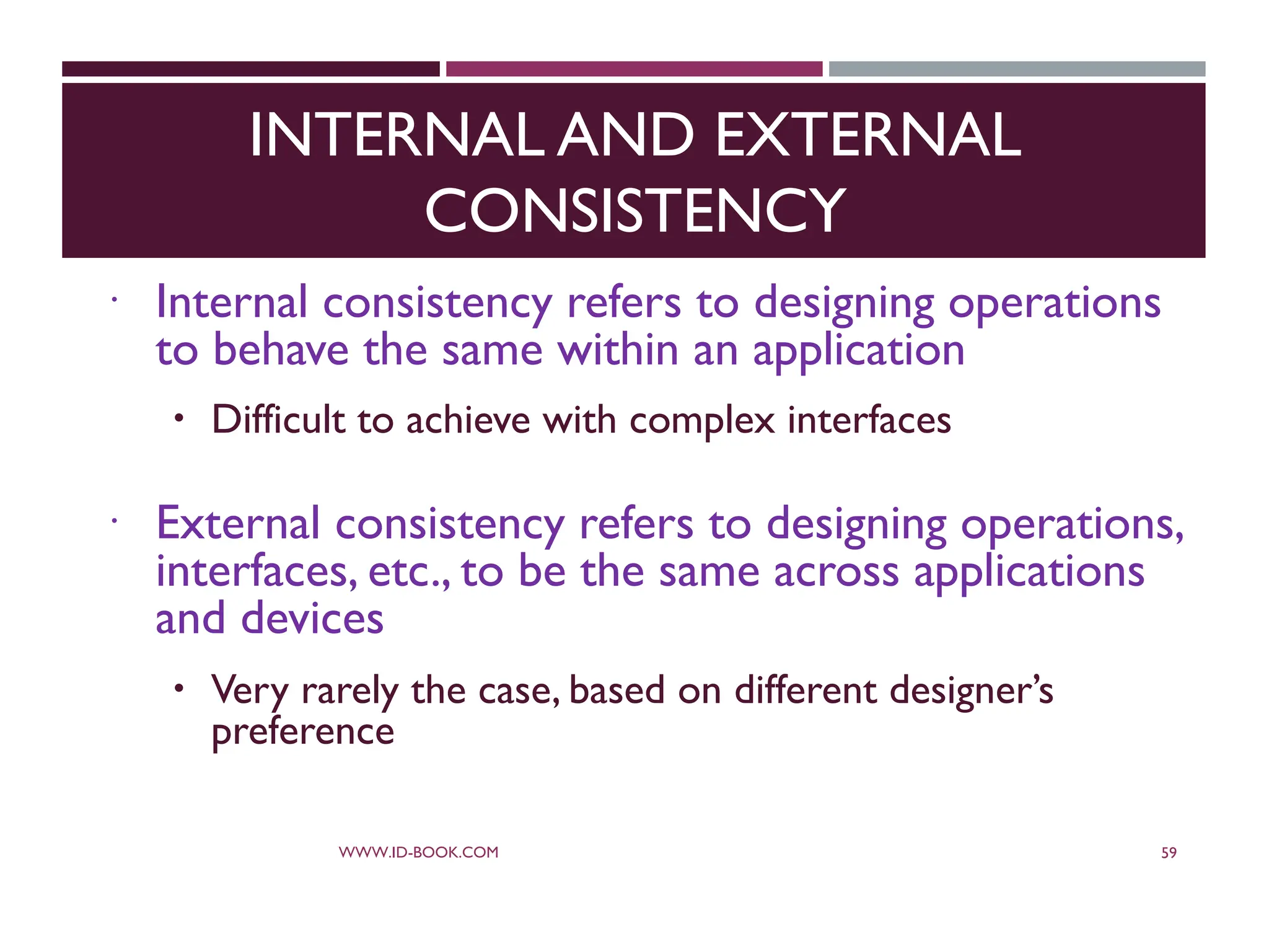 INTERNAL AND EXTERNAL
CONSISTENCY
 Internal consistency refers to designing operations
to behave the same within an application
 Difficult to achieve with complex interfaces
 External consistency refers to designing operations,
interfaces, etc., to be the same across applications
and devices
 Very rarely the case, based on different designer’s
preference
WWW.ID-BOOK.COM 59
 