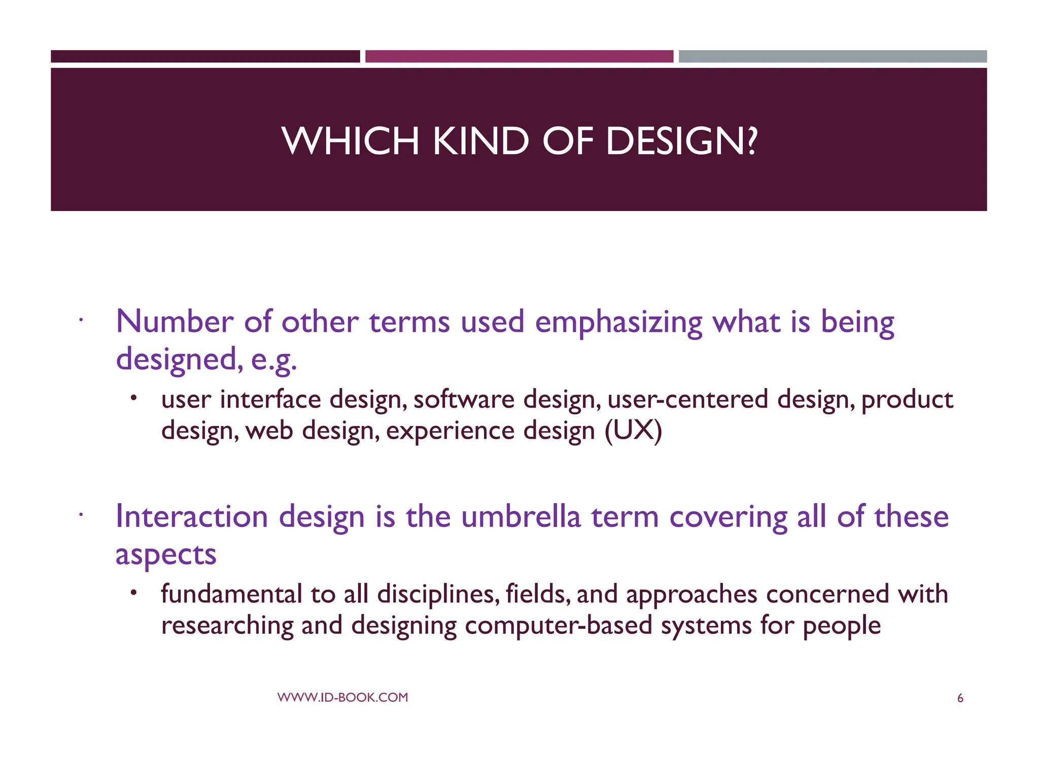 WHICH KIND OF DESIGN?
 Number of other terms used emphasizing what is being
designed, e.g.
 user interface design, software design, user-centered design, product
design, web design, experience design (UX)
 Interaction design is the umbrella term covering all of these
aspects
 fundamental to all disciplines, fields, and approaches concerned with
researching and designing computer-based systems for people
WWW.ID-BOOK.COM 6
 