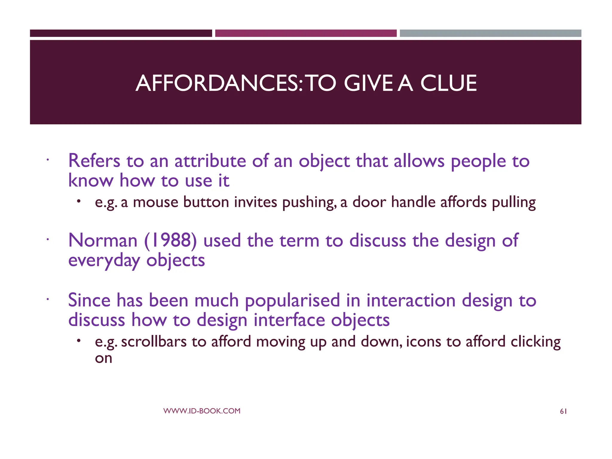 AFFORDANCES:TO GIVE A CLUE
 Refers to an attribute of an object that allows people to
know how to use it
 e.g. a mouse button invites pushing, a door handle affords pulling
 Norman (1988) used the term to discuss the design of
everyday objects
 Since has been much popularised in interaction design to
discuss how to design interface objects
 e.g. scrollbars to afford moving up and down, icons to afford clicking
on
WWW.ID-BOOK.COM 61
 