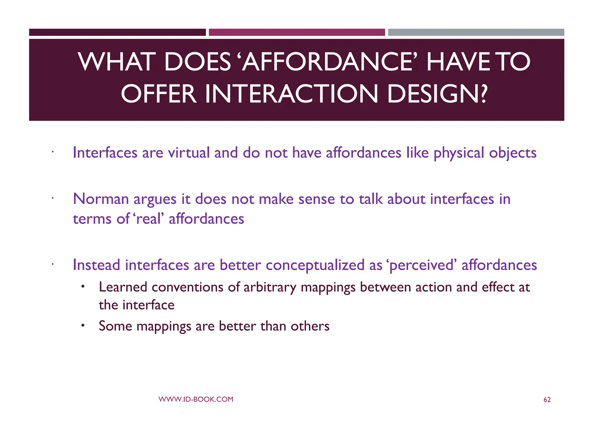 WHAT DOES ‘AFFORDANCE’ HAVE TO
OFFER INTERACTION DESIGN?
 Interfaces are virtual and do not have affordances like physical objects
 Norman argues it does not make sense to talk about interfaces in
terms of ‘real’ affordances
 Instead interfaces are better conceptualized as ‘perceived’ affordances
 Learned conventions of arbitrary mappings between action and effect at
the interface
 Some mappings are better than others
WWW.ID-BOOK.COM 62
 