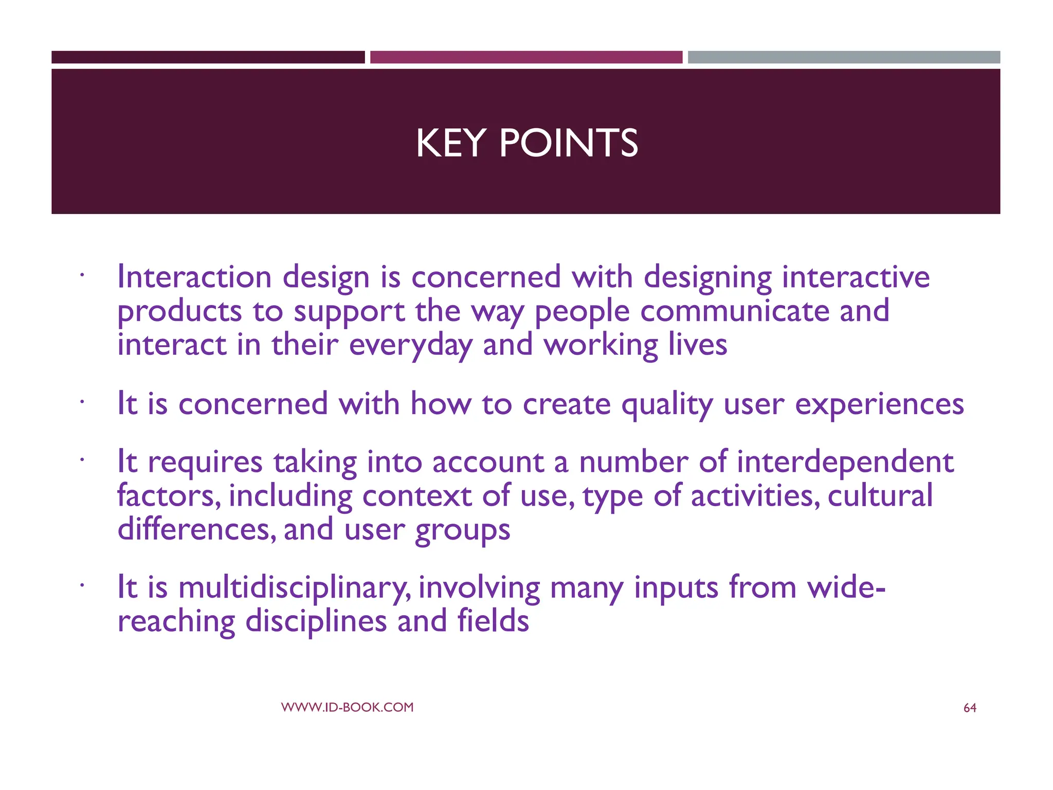 KEY POINTS
 Interaction design is concerned with designing interactive
products to support the way people communicate and
interact in their everyday and working lives
 It is concerned with how to create quality user experiences
 It requires taking into account a number of interdependent
factors, including context of use, type of activities, cultural
differences, and user groups
 It is multidisciplinary, involving many inputs from wide-
reaching disciplines and fields
WWW.ID-BOOK.COM 64
 