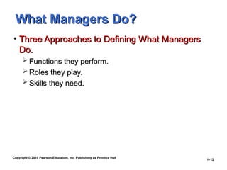 Copyright © 2010 Pearson Education, Inc. Publishing as Prentice Hall
1–12
What Managers Do?
What Managers Do?
• Three Approaches to Defining What Managers
Three Approaches to Defining What Managers
Do.
Do.
 Functions they perform.
Functions they perform.
 Roles they play.
Roles they play.
 Skills they need.
Skills they need.
 