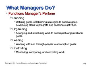 Copyright © 2010 Pearson Education, Inc. Publishing as Prentice Hall
1–13
What Managers Do?
What Managers Do?
• Functions Manager’s Perform
Functions Manager’s Perform
 Planning
Planning
 Defining goals, establishing strategies to achieve goals,
Defining goals, establishing strategies to achieve goals,
developing plans to integrate and coordinate activities.
developing plans to integrate and coordinate activities.
 Organizing
Organizing
 Arranging and structuring work to accomplish organizational
Arranging and structuring work to accomplish organizational
goals.
goals.
 Leading
Leading
 Working with and through people to accomplish goals.
Working with and through people to accomplish goals.
 Controlling
Controlling
 Monitoring, comparing, and correcting work.
Monitoring, comparing, and correcting work.
 