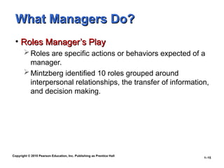 Copyright © 2010 Pearson Education, Inc. Publishing as Prentice Hall
1–15
What Managers Do?
What Managers Do?
• Roles Manager’s Play
Roles Manager’s Play
Roles are specific actions or behaviors expected of a
manager.
Mintzberg identified 10 roles grouped around
interpersonal relationships, the transfer of information,
and decision making.
 