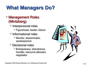Copyright © 2010 Pearson Education, Inc. Publishing as Prentice Hall
1–16
What Managers Do?
What Managers Do?
• Management Roles
Management Roles
(Mintzberg)
(Mintzberg)
 Interpersonal roles
Interpersonal roles
 Figurehead, leader, liaison
Figurehead, leader, liaison
 Informational roles
Informational roles
 Monitor, disseminator,
Monitor, disseminator,
spokesperson
spokesperson
 Decisional roles
Decisional roles
 Entrepreneur, disturbance
Entrepreneur, disturbance
handler, resource allocator,
handler, resource allocator,
negotiator
negotiator
 